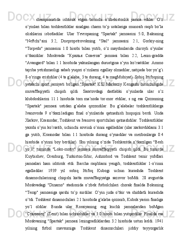 chempionatida   ishtirok   etgan   birinchi   o’zbekistonlik   jamoa   edilar.   O’z
o’yinlari   bilan   toshkentliklar   sinalgan   charm   to’p   ustalariga   munosib   raqib   bo’la
olishlarini   isbotladilar.   Ular   Yevropaning   "Spartak"   jamoasini   5:0,   Bakuning
"Neftchi"sini   3:2,   Dnepropetrovskning   "Stal"   jamoasini   2:1,   Gorkiy-ning
"Torpedo"   jamoasini   1:0   hisobi   bilan   yutib,   o’z   maydonlarida   chiroyli   o’yinlar
o’tkazdilar.   Moskvada   “ Крилья   Советов ”   jamoasi   bilan   2:2,   Lenin-gradda
"Avangard" bilan 1:1 hisobida yakunlangan durustgina o’yin ko’rsatdilar. Ammo
tajriba yetishmasligi sabab yuqori o’rinlarni egallay olmadilar, natijada bor yo’g’i
8-o’ringa erishdilar (4 ta g’alaba, 3 ta durang, 4 ta magMubiyat). Sobiq Ittifoqning
yetakchi   sport   jamiyati   bo’lgan   "Spartak"   KSJ   Markaziy   Kengashi   birinchiligida
muvaffaqiyatli   chiqish   qildi.   Saratovdagi   dastlabki   o’yinlarda   ular   o’z
klubdoshlarini   11:1   hisobida   tom   ma’noda   tor-mor   etdilar,   s   ng   esa   Qozonning
"Spartak"   jamoasi   ustidan   g’alaba   qozondilar.   Bu   g’alabalar   toshkentliklarga
Ivanovoda   9   o’tkazi1adigan   fmal   o’yinlarida   qatnashish   huquqini   berdi.   Unda
Xarkov, Krasnodar, Toshkent va Ivanovo sportchilari qatnashdilar. Toshkentliklar
yaxshi o’yin ko’rsatib, uchinchi sovrinli o’rinni egalladilar (ular xarkovliklami 3:1
ga   yutib,   Krasnodar   bilan   1:1   hisobida   durang   o’ynadilar   va   mezbonlarga   0:4
hisobida  o’yinni   boy  berdilar).  Shu  yilning  o’zida  Toshkentda  o’tkazilgan  "Besh
yo’1"   tumirida   "Loko-motiv"   jamoasi   muvaffaqiyatli   chiqish   qildi.   Bu   tumirda
Kuybishev,   Orenburg,   Turkiston-Sibir,   Ashxobod   va   Toshkent   temir   yoMlari
jamoalari   ham   ishtirok   etdi.   Barcha   raqiblami   yengib,   toshkentliklar   1-o’rinni
egalladilar.   1939   yil   sobiq   Ittifoq   Kubogi   uchun   kurashda   Toshkent
dinamochilarining   chiqishi   katta   muvaffaqiyatga   sazovor   boMdi.   28   avgustda
Moskvadagi   "Dinamo"   stadionida   o’zbek   futbolchilari   chorak   finalda   Bokuning
"Temp"   jamoasiga   qarshi   to’p   surdilar.   O’yin   juda   o’tkir   va   shiddatli   kurashda
o’tdi. Toshkent dinamochilari 2:1 hisobida g’alaba qozonib, Kubok yarim finaliga
yo’l   oldilar.   Bunda   ular   Rossiyaning   eng   kuchli   jamoalaridan   boMgan
“ Сталинец ” (Zenit) bilan uchrashdilar va 3:0 hisobi bilan yutqazdilar. Finalda esa
Moskvaning "Spartak" jamoasi  leningradliklardan 3:2 hisobida ustun keldi. 1941
yilning   futbol   mavsumiga   Toshkent   dinamochilari   jiddiy   tayyorgarlik 