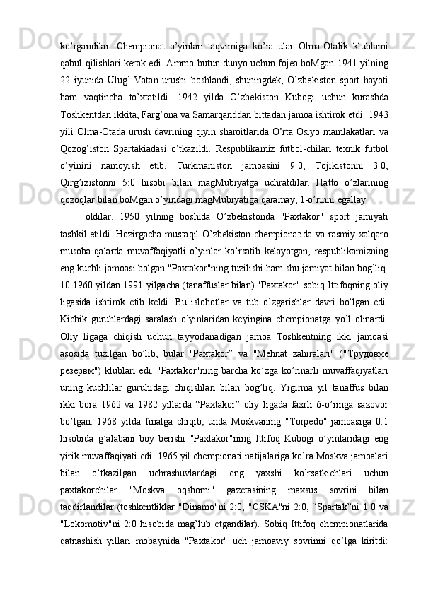 ko’rgandilar.   Chempionat   o’yinlari   taqvimiga   ko’ra   ular   Olma-Otalik   klublami
qabul qilishlari kerak edi. Ammo butun dunyo uchun fojea boMgan 1941 yilning
22   iyunida   Ulug’   Vatan   urushi   boshlandi,   shuningdek,   O’zbekiston   sport   hayoti
ham   vaqtincha   to’xtatildi.   1942   yilda   O’zbekiston   Kubogi   uchun   kurashda
Toshkentdan ikkita, Farg’ona va Samarqanddan bittadan jamoa ishtirok etdi. 1943
yili Olma-Otada urush davrining qiyin sharoitlarida O’rta Osiyo mamlakatlari va
Qozog’iston   Spartakiadasi   o’tkazildi.   Respublikamiz   futbol-chilari   texnik   futbol
o’yinini   namoyish   etib,   Turkmaniston   jamoasini   9:0,   Tojikistonni   3:0,
Qirg’izistonni   5:0   hisobi   bilan   magMubiyatga   uchratdilar.   Hatto   o’zlarining
qozoqlar bilan boMgan o’yindagi magMubiyatiga qaramay, 1-o’rinni egallay
oldilar.   1950   yilning   boshida   O’zbekistonda   "Paxtakor"   sport   jamiyati
tashkil etildi. Hozirgacha mustaqil  O’zbekiston chempionatida va rasmiy xalqaro
musoba-qalarda   muvaffaqiyatli   o’yinlar   ko’rsatib   kelayotgan,   respublikamizning
eng kuchli jamoasi bolgan "Paxtakor"ning tuzilishi ham shu jamiyat bilan bog’liq.
10 1960 yildan 1991 yilgacha (tanaffuslar bilan) "Paxtakor" sobiq Ittifoqning oliy
ligasida   ishtirok   etib   keldi.   Bu   islohotlar   va   tub   o’zgarishlar   davri   bo’lgan   edi.
Kichik   guruhlardagi   saralash   o’yinlaridan   keyingina   chempionatga   yo’l   olinardi.
Oliy   ligaga   chiqish   uchun   tayyorlanadigan   jamoa   Toshkentning   ikki   jamoasi
asosida   tuzilgan   bo’lib,   bular   "Paxtakor”   va   "Mehnat   zahiralari"   (" Трудовме
резервм ")  klublari  edi.  "Paxtakor"ning  barcha  ko’zga  ko’rinarli  muvaffaqiyatlari
uning   kuchlilar   guruhidagi   chiqishlari   bilan   bog’liq.   Yigirma   yil   tanaffus   bilan
ikki   bora   1962   va   1982   yillarda   “Paxtakor”   oliy   ligada   faxrli   6-o’ringa   sazovor
bo’lgan.   1968   yilda   finalga   chiqib,   unda   Moskvaning   "Torpedo"   jamoasiga   0:1
hisobida   g’alabani   boy   berishi   "Paxtakor"ning   Ittifoq   Kubogi   o’yinlaridagi   eng
yirik muvaffaqiyati edi. 1965 yil chempionati natijalariga ko’ra Moskva jamoalari
bilan   o’tkazilgan   uchrashuvlardagi   eng   yaxshi   ko’rsatkichlari   uchun
paxtakorchilar   "Moskva   oqshomi"   gazetasining   maxsus   sovrini   bilan
taqdirlandilar  (toshkentliklar   "Dinamo"ni   2:0,  "CSKA"ni   2:0,  “Spartak”ni  1:0  va
"Lokomotiv"ni   2:0   hisobida   mag’lub   etgandilar).   Sobiq   Ittifoq   chempionatlarida
qatnashish   yillari   mobaynida   "Paxtakor"   uch   jamoaviy   sovrinni   qo’lga   kiritdi: 