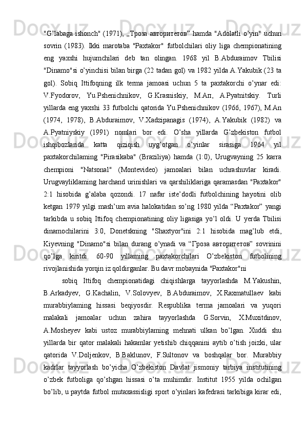 "G’labaga ishonch"  (1971), „ Троза   авторитетов ” hamda "Adolatli  o’yin" uchun
sovrin   (1983).   Ikki   marotaba   "Paxtakor"   futbolchilari   oliy   liga   chempionatining
eng   yaxshi   hujumchilari   deb   tan   olingan.   1968   yil   B.Abduraimov   Tbilisi
"Dinamo"si o’yinchisi bilan birga (22 tadan gol) va 1982 yilda A.Yakubik (23 ta
gol).   Sobiq   Ittifoqning   ilk   terma   jamoasi   uchun   5   ta   paxtakorchi   o’ynar   edi:
V.Fyodorov,   Yu.Pshenichnikov,   G.Krasniskiy,   М . Ап ,   A.Pyatnitskiy.   Turli
yillarda   eng   yaxshi   33   futbolchi   qatorida   Yu.Pshenichnikov   (1966,   1967),   M.An
(1974,   1978),   B.Abduraimov,   V.Xadzipanagis   (1974),   A.Yakubik   (1982)   va
A.Pyatniyskiy   (1991)   nomlari   bor   edi.   O’sha   yillarda   G’zbekiston   futbol
ishqibozlarida   katta   qiziqish   uyg’otgan   o’yinlar   sirasiga   1964   yil
paxtakorchilaming   "Pirasikaba"   (Braziliya)   hamda   (1:0),   Urugvayning   25   karra
chempioni   "Natsonal"   (Montevideo)   jamoalari   bilan   uchrashuvlar   kiradi.
Urugvayliklaming   harchand   urinishlari   va   qarshiliklariga   qaramasdan   "Paxtakor"
2:1   hisobida   g’alaba   qozondi.   17   nafar   iste’dodli   futbolchining   hayotini   olib
ketgan   1979   yilgi   mash’um   avia   halokatidan   so’ng   1980   yilda   “Paxtakor”   yangi
tarkibda   u   sobiq   Ittifoq   chempionatining   oliy   ligasiga   yo’l   oldi.   U   yerda   Tbilisi
dinamochilarini   3:0,   Donetskning   "Shaxtyor"ini   2:1   hisobida   mag’lub   etdi,
Kiyevning   "Dinamo"si   bilan   durang   o’ynadi   va   “ Гроза   авторитетов ”   sovrinini
qo’lga   kiritdi.   60-90   yillaming   paxtakorchilari   O’zbekiston   futbolining
rivojlanishida yorqin iz qoldirganlar. Bu davr mobaynida "Paxtakor"ni
sobiq   Ittifoq   chempionatidagi   chiqishlarga   tayyorlashda   M.Yakushin,
B.Arkadyev,   G.Kachalin,   V.Solovyev,   B.Abduraimov,   X.Raxmatullaev   kabi
murabbiylaming   hissasi   beqiyosdir.   Respublika   terma   jamoalari   va   yuqori
malakali   jamoalar   uchun   zahira   tayyorlashda   G.Sorvin,   X.Muxitdinov,
A.Mosheyev   kabi   ustoz   murabbiylaming   mehnati   ulkan   bo’lgan.   Xuddi   shu
yillarda   bir   qator   malakali   hakamlar   yetishib   chiqqanini   aytib   o’tish   joizki,   ular
qatorida   V.Doljenkov,   B.Baklunov,   F.Sultonov   va   boshqalar   bor.   Murabbiy
kadrlar   tayyorlash   bo’yicha   O’zbekiston   Davlat   jismoniy   tarbiya   institutining
o’zbek   futboliga   qo’shgan   hissasi   o’ta   muhimdir.   Institut   1955   yilda   ochilgan
bo’lib, u paytda futbol mutaxassisligi sport o’yinlari kafedrasi tarkibiga kirar edi, 