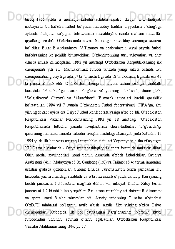 biroq   1966   yilda   u   mustaqil   kafedra   sifatida   ajralib   chiqdi.   O’z   faoliyati
mobaynida   bu   kafedra   futbol   bo’yicha   murabbiy   kadrlar   tayyorlash   o’chog’iga
aylandi.   Natijada   ko’pgina   bitiruvchilar   murabbiylik   ishida   ma’lum   muvaffa-
qiyatlarga   erishib,   O’zbekistonda   xizmat   ko’rsatgan   murabbiy   unvoniga   sazovor
bo’ldilar.   Bular   B.Abduraimov,   V.Tixonov   va   boshqalardir.   Ayni   paytda   futbol
kafedrasining   ko’pchilik   bitiruvchilari   O’zbekistonning   turli   viloyatlari   va   chet
ellarda   ishlab   kelmoqdalar.   1992   yil   mustaqil   O’zbekiston   Respublikasining   ilk
chempionati   yili   edi.   Mamlakatimiz   futboli   tarixida   yangi   sahifa   ochildi.   Bu
chempionatning oliy ligasida 17 ta, birinchi ligasida 18 ta, ikkinchi ligasida esa 42
ta   jamoa   ishtirok   etdi.   O’zbekiston   chempioni   unvoni   uchun   kechgan   shiddatli
kurashda   "Paxtakor"ga   asosan   Farg’ona   viloyatining   "Neftchi",   shuningdek,
"So’g’diyona"   (Jizzax)   va   "Nurafshon"   (Buxoro)   jamoalari   kuchli   qarshilik
ko’rsatdilar.   1994   yil   7   iyunda   O’zbekiston   Futbol   federatsiyasi   "FIFA"ga,   shu
yilning dekabr oyida esa Osiyo Futbol konfederatsiyasiga a’zo bo’ldi. O’zbekiston
Respublikasi   Vazirlar   Mahkamasining   1993   yil   18   martdagi   "O’zbekiston
Respublikasida   futbolni   yanada   rivojlantirish   chora-tadbirlari   to’g’risida"gi
qarorining mamlakatimizda futbolni rivojlantirishdagi ahamiyati juda kattadir. 12
1994 yilda ilk bor yosh mustaqil respublika elchilari Yaponiyada o’tka-zilayotgan
XII   Osiyo  o’yinlarida -  Osiyo  mintaqasidagi  yirik sport   forumida  tanishtirildilar.
Oltin   medal   sovrindorlari   nomi   uchun   kurashda   o’zbek   futbolchilari   Saudiya
Arabistoni (4:1), Malayziya (5:0), Gonkong (1:0) va Tailand (5:4) terma jamoalari
ustidan   g’alaba   qozondilar.   Chorak   finalda   Turkmaniston   terma   jamoasini   3:0
hisobida, yarim fmaldagi shiddatli va o’ta murakkab o’yinda Janubiy Koreyaning
kuchli   jamoasini   1:0   hisobida   mag’lub   etdilar.   Va,   nihoyat,   finalda   Xitoy   terma
jamoasini  4:2 hisobi  bilan  yengdilar. Bu  jamoa murabbiylari  dotsent  R.Akramov
va   sport   ustasi   B.Abduraimovlar   edi.   Asosiy   tarkibning   7   nafar   o’yinchisi
O’zDJTI   talabalari   bo’lganini   aytib   o’tish   joizdir.   Shu   yilning   o’zida   Osiyo
chempionlari   Kubogida   ilk   bor   qatnashgan   Farg’onaning   "Neftchi"   klubi
futbolchilari   uchinchi   sovrinli   o’rinni   egalladilar.   O’zbekiston   Respublikasi
Vazirlar Mahkamasining 1996 yil 17 