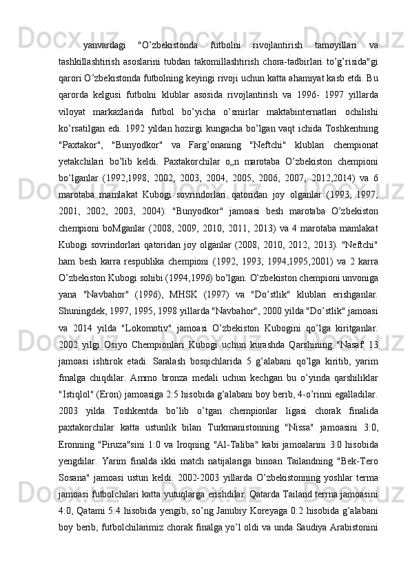 yanvardagi   "O’zbekistonda   futbolni   rivojlantirish   tamoyillari   va
tashkillashtirish   asoslarini   tubdan   takomillashtirish   chora-tadbirlari   to’g’risida"gi
qarori O’zbekistonda futbolning keyingi rivoji uchun katta ahamiyat kasb etdi. Bu
qarorda   kelgusi   futbolni   klublar   asosida   rivojlantirish   va   1996-   1997   yillarda
viloyat   markazlarida   futbol   bo’yicha   o’smirlar   maktabinternatlari   ochilishi
ko’rsatilgan edi. 1992 yildan hozirgi kungacha bo’lgan vaqt ichida Toshkentning
"Paxtakor",   "Bunyodkor"   va   Farg’onaning   "Neftchi"   klublari   chempionat
yetakchilari   bo’lib   keldi.   Paxtakorchilar   o„n   marotaba   O’zbekiston   chempioni
bo’lganlar   (1992,1998,   2002,   2003,   2004,   2005,   2006,   2007,   2012,2014)   va   6
marotaba   mamlakat   Kubogi   sovrindorlari   qatoridan   joy   olganlar   (1993,   1997,
2001,   2002,   2003,   2004).   "Bunyodkor"   jamoasi   besh   marotaba   O’zbekiston
chempioni   boMganlar   (2008,   2009,   2010,   2011,   2013)   va   4   marotaba   mamlakat
Kubogi  sovrindorlari   qatoridan joy  olganlar   (2008,  2010, 2012,  2013). "Neftchi"
ham   besh   karra   respublika   chempioni   (1992,   1993,   1994,1995,2001)   va   2   karra
O’zbekiston Kubogi sohibi (1994,1996) bo’lgan. O’zbekiston chempioni unvoniga
yana   "Navbahor"   (1996),   MHSK   (1997)   va   "Do’stlik"   klublari   erishganlar.
Shuningdek, 1997, 1995, 1998 yillarda "Navbahor", 2000 yilda "Do’stlik" jamoasi
va   2014   yilda   "Lokomotiv"   jamoasi   O’zbekiston   Kubogini   qo’lga   kiritganlar.
2002   yilgi   Osiyo   Chempionlari   Kubogi   uchun   kurashda   Qarshining   "Nasaf'   13
jamoasi   ishtirok   etadi.   Saralash   bosqichlarida   5   g’alabani   qo’lga   kiritib,   yarim
fmalga   chiqdilar.   Ammo   bronza   medali   uchun   kechgan   bu   o’yinda   qarshiliklar
"Istiqlol" (Eron) jamoasiga 2:5 hisobida g’alabani boy berib, 4-o’rinni egalladilar.
2003   yilda   Toshkentda   bo’lib   o’tgan   chempionlar   ligasi   chorak   finalida
paxtakorchilar   katta   ustunlik   bilan   Turkmanistonning   "Nissa"   jamoasini   3:0,
Eronning   "Piruza"sini   1:0   va   Iroqning   "Al-Taliba"   kabi   jamoalarini   3:0   hisobida
yengdilar.   Yarim   finalda   ikki   match   natijalariga   binoan   Tailandning   "Bek-Tero
Sosana"   jamoasi   ustun   keldi.   2002-2003   yillarda   O’zbekistonning   yoshlar   terma
jamoasi futbolchilari katta yutuqlarga erishdilar. Qatarda Tailand terrna jamoasini
4:0, Qatami 5:4 hisobida yengib, so’ng Janubiy  Koreyaga 0:2 hisobida g’alabani
boy berib, futbolchilarimiz chorak finalga yo’l oldi va unda Saudiya Arabistonini