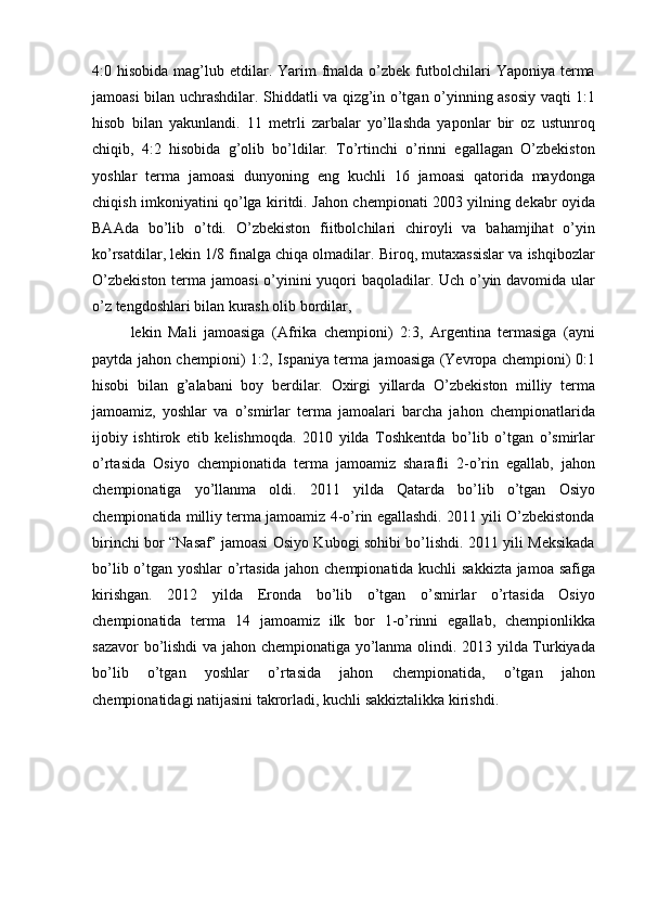 4:0 hisobida  mag’lub etdilar. Yarim   fmalda  o’zbek  futbolchilari   Yaponiya  terma
jamoasi bilan uchrashdilar. Shiddatli va qizg’in o’tgan o’yinning asosiy vaqti 1:1
hisob   bilan   yakunlandi.   11   metrli   zarbalar   yo’llashda   yaponlar   bir   oz   ustunroq
chiqib,   4:2   hisobida   g’olib   bo’ldilar.   To’rtinchi   o’rinni   egallagan   O’zbekiston
yoshlar   terma   jamoasi   dunyoning   eng   kuchli   16   jamoasi   qatorida   maydonga
chiqish imkoniyatini qo’lga kiritdi. Jahon chempionati 2003 yilning dekabr oyida
BAAda   bo’lib   o’tdi.   O’zbekiston   fiitbolchilari   chiroyli   va   bahamjihat   o’yin
ko’rsatdilar, lekin 1/8 finalga chiqa olmadilar. Biroq, mutaxassislar va ishqibozlar
O’zbekiston  terma jamoasi  o’yinini yuqori  baqoladilar. Uch o’yin davomida ular
o’z tengdoshlari bilan kurash olib bordilar,
lekin   Mali   jamoasiga   (Afrika   chempioni)   2:3,   Argentina   termasiga   (ayni
paytda jahon chempioni) 1:2, Ispaniya terma jamoasiga (Yevropa chempioni) 0:1
hisobi   bilan   g’alabani   boy   berdilar.   Oxirgi   yillarda   O’zbekiston   milliy   terma
jamoamiz,   yoshlar   va   o’smirlar   terma   jamoalari   barcha   jahon   chempionatlarida
ijobiy   ishtirok   etib   kelishmoqda.   2010   yilda   Toshkentda   bo’lib   o’tgan   o’smirlar
o’rtasida   Osiyo   chempionatida   terma   jamoamiz   sharafli   2-o’rin   egallab,   jahon
chempionatiga   yo’llanma   oldi.   2011   yilda   Qatarda   bo’lib   o’tgan   Osiyo
chempionatida milliy terma jamoamiz 4-o’rin egallashdi. 2011 yili O’zbekistonda
birinchi bor “Nasaf’ jamoasi Osiyo Kubogi sohibi bo’lishdi. 2011 yili Meksikada
bo’lib o’tgan yoshlar o’rtasida jahon chempionatida kuchli sakkizta jamoa safiga
kirishgan.   2012   yilda   Eronda   bo’lib   o’tgan   o’smirlar   o’rtasida   Osiyo
chempionatida   terma   14   jamoamiz   ilk   bor   1-o’rinni   egallab,   chempionlikka
sazavor bo’lishdi va jahon chempionatiga yo’lanma olindi. 2013 yilda Turkiyada
bo’lib   o’tgan   yoshlar   o’rtasida   jahon   chempionatida,   o’tgan   jahon
chempionatidagi natijasini takrorladi, kuchli sakkiztalikka kirishdi. 