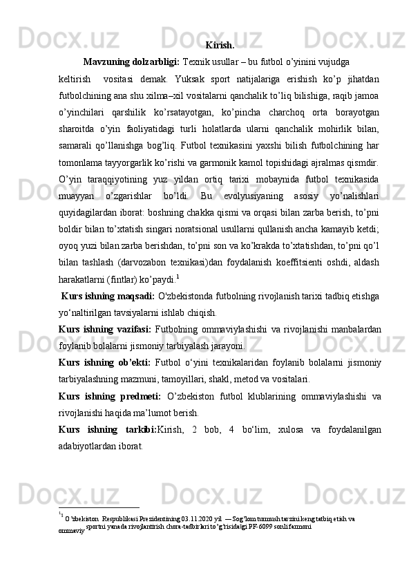 Kirish.
Mavzuning dolzarbligi:   Texnik usullar – bu futbol o’yinini vujudga
keltirish     vositasi   demak.   Yuksak   sport   natijalariga   erishish   ko’p   jihatdan
futbolchining ana shu xilma–xil vositalarni qanchalik to’liq bilishiga, raqib jamoa
o’yinchilari   qarshilik   ko’rsatayotgan,   ko’pincha   charchoq   orta   borayotgan
sharoitda   o’yin   faoliyatidagi   turli   holatlarda   ularni   qanchalik   mohirlik   bilan,
samarali   qo’llanishga   bog’liq.   Futbol   texnikasini   yaxshi   bilish   futbolchining   har
tomonlama tayyorgarlik ko’rishi va garmonik kamol topishidagi ajralmas qismdir.
O’yin   taraqqiyotining   yuz   yildan   ortiq   tarixi   mobaynida   futbol   texnikasida
muayyan   o’zgarishlar   bo’ldi.   Bu   evolyusiyaning   asosiy   yo’nalishlari
quyidagilardan iborat: boshning chakka qismi va orqasi bilan zarba berish, to’pni
boldir bilan to’xtatish singari noratsional usullarni qullanish ancha kamayib ketdi;
oyoq yuzi bilan zarba berishdan, to’pni son va ko’krakda to’xtatishdan, to’pni qo’l
bilan   tashlash   (darvozabon   texnikasi)dan   foydalanish   koeffitsienti   oshdi,   aldash
harakatlarni (fintlar) ko’paydi. 1
  Kurs ishning maqsadi:  O'zbekistonda futbolning rivojlanish tarixi tadbiq etishga
yo‘naltirilgan tavsiyalarni ishlab chiqish.
Kurs   ishning   vazifasi:   Futbolning   ommaviylashishi   va   rivojlanishi   manbalardan
foylanib bolalarni jismoniy tarbiyalash jarayoni.
Kurs   ishning   ob’ekti:   Futbol   o‘yini   texnikalaridan   foylanib   bolalarni   jismoniy
tarbiyalashning mazmuni, tamoyillari, shakl, metod va vositalari.
Kurs   ishning   predmeti:   O’zbekiston   futbol   klublarining   ommaviylashishi   va
rivojlanishi haqida ma’lumot berish.
Kurs   ishning   tarkibi: Kirish,   2   bob,   4   bo‘lim,   xulosa   va   foydalanilgan
adabiyotlardan iborat.
1
1
  O’zbekiston  Respublikasi Prezidentining 03.11.2020 yil  ―Sog’lom turmush tarzini keng tatbiq etish va 
ommaviy  sportni   yanada   rivojlantirish   chora - tadbirlari   to ’ g ’ risida ‖ gi   PF -6099  sonli   farmoni 