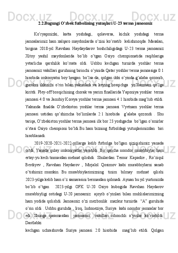 2.2.Bugungi O’zbek futbolining yutuqlari  U-23 terma jamoamiz
Ko’ryapmizki,   katta   yoshdagi,   qolaversa,   kichik   yoshdagi   terma
jamoalarimiz   ham   xalqaro   maydonlarda   o’zini   ko’rsatib     kelishmoqda.   Masalan,
birgina   2018-yil   Ravshan   Haydaydarov   boshchiligidagi   U-23   terma   jamoamiz
Xitoy   yashil   maydonlarida   bo’lib   o’tgan   Osiyo   chempionatida   raqiblariga
yetarlicha   qarshilik   ko’rsata   oldi.   Ushbu   kechgan   turnirda   yoshlar   terma
jamoamiz vakillari guruhning birinchi o’yinida Qatar yoshlar terma jamoasiga 0:1
hisobida imkonyatni boy bergan   bo’lsa-da, qolgan ikki o’yinda g’alaba qozonib,
guruhni   ikkinchi   o’rin   bilan   yakunladi   va   keying   bosqichga     yo’llanmani   qo’lga
kiritdi. Pley-off bosqichining chorak va yarim finallarida Yaponiya yoshlar  terma
jamoasi 4:0 va Janubiy Koreya yoshlar terma jamoasi 4:1 hisobida mag’lub etildi.
Yakunda   finalda   O’zbekiston   yoshlar   terma   jamoasi   Vyetnam   yoshlar   terma
jamoasi   ustidan   qo’shimcha   bo’limlarda   2:1   hisobida     g’alaba   qozondi   .   Shu
tariqa, O’zbekiston yoshlar terma jamoasi ilk bor 23 yoshgacha  bo’lgan o’smirlar
o’rtasi   Osiyo   chempioni   bo’ldi.Bu   ham   bizning   futboldagi   yutuqlarimizdan     biri
hisoblanadi.
2019-2020-2021-2022-yillarga   kelib   futbolga   bo’lgan   qiziqishimiz   yanada
ortdi. Yanada qulay imkoniyatlar  yaratildi. Bir qancha nomdor murabbiylar  ham
ertay-yu kech tinmasdan mehnat qilishdi.  Shulardan: Temur  Kapadze ,  Ro’ziqul
Berdiyev   ,   Ravshan   Haydarov   ,   Mirjalol   Qosimov   kabi   murabbiylarni   sanab
o’tishimiz   mumkin.   Bu   murabbiylarimizning     tinim     bilmay     mehnat     qilishi
2023-yilga kelib ham o’z samarasini bermasdan qolmadi. Aynan bu yil yurtimizda
bo’lib   o’tgan     2023-yilgi   OFK   U-20   Osiyo   kubogida   Ravshan   Haydarov
murabbiyligi   ostidagi   U-20   jamoamiz     ajoyib   o’yinlari   bilan   muhlislarimizning
ham   yodida  qolishdi.  Jamoamiz   o’zi   mezbonlik    mazkur   turnirda    “A”  guruhida
o’rin oldi . Ushbu guruhda , Iroq, Indoneziya, Suriya   kabi nomdor jamoalar bor
edi.   Shunga   qaramasdan     jamoamiz     vakillari   ishonchli   o’yinlar   ko’rsatoldi.
Dastlabki
kechgan   uchrashuvda   Suriya   jamoasi   2:0   hisobida     mag’lub   etildi.   Qolgan