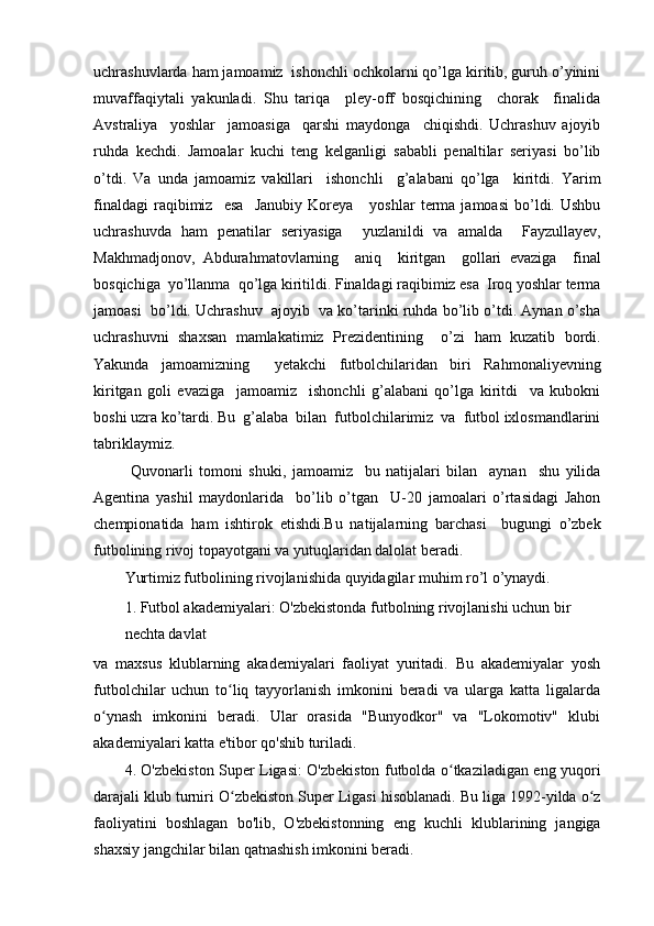 uchrashuvlarda ham jamoamiz  ishonchli ochkolarni qo’lga kiritib, guruh o’yinini
muvaffaqiytali   yakunladi.   Shu   tariqa     pley-off   bosqichining     chorak     finalida
Avstraliya     yoshlar     jamoasiga     qarshi   maydonga     chiqishdi.   Uchrashuv   ajoyib
ruhda   kechdi.   Jamoalar   kuchi   teng   kelganligi   sababli   penaltilar   seriyasi   bo’lib
o’tdi.   Va   unda   jamoamiz   vakillari     ishonchli     g’alabani   qo’lga     kiritdi.   Yarim
finaldagi   raqibimiz     esa     Janubiy   Koreya       yoshlar   terma   jamoasi   bo’ldi.   Ushbu
uchrashuvda   ham   penatilar   seriyasiga     yuzlanildi   va   amalda     Fayzullayev,
Makhmadjonov,   Abdurahmatovlarning     aniq     kiritgan     gollari   evaziga     final
bosqichiga  yo’llanma  qo’lga kiritildi. Finaldagi raqibimiz esa  Iroq yoshlar terma
jamoasi  bo’ldi. Uchrashuv  ajoyib  va ko’tarinki ruhda bo’lib o’tdi. Aynan o’sha
uchrashuvni   shaxsan   mamlakatimiz   Prezidentining     o’zi   ham   kuzatib   bordi.
Yakunda   jamoamizning     yetakchi   futbolchilaridan   biri   Rahmonaliyevning
kiritgan   goli   evaziga     jamoamiz     ishonchli   g’alabani   qo’lga   kiritdi     va   kubokni
boshi uzra ko’tardi. Bu  g’alaba  bilan  futbolchilarimiz  va  futbol ixlosmandlarini
tabriklaymiz.
  Quvonarli   tomoni   shuki,   jamoamiz     bu   natijalari   bilan     aynan     shu   yilida
Agentina   yashil   maydonlarida     bo’lib   o’tgan     U-20   jamoalari   o’rtasidagi   Jahon
chempionatida   ham   ishtirok   etishdi.Bu   natijalarning   barchasi     bugungi   o’zbek
futbolining rivoj topayotgani va yutuqlaridan dalolat beradi.
Yurtimiz futbolining rivojlanishida quyidagilar muhim ro’l o’ynaydi.
1. Futbol akademiyalari: O'zbekistonda futbolning rivojlanishi uchun bir 
nechta davlat
va   maxsus   klublarning   akademiyalari   faoliyat   yuritadi.   Bu   akademiyalar   yosh
futbolchilar   uchun   to liq   tayyorlanish   imkonini   beradi   va   ularga   katta   ligalardaʻ
o ynash   imkonini   beradi.   Ular   orasida   "Bunyodkor"   va   "Lokomotiv"   klubi	
ʻ
akademiyalari katta e'tibor qo'shib turiladi.
4. O'zbekiston Super Ligasi: O'zbekiston futbolda o tkaziladigan eng yuqori	
ʻ
darajali klub turniri O zbekiston Super Ligasi hisoblanadi. Bu liga 1992-yilda o z	
ʻ ʻ
faoliyatini   boshlagan   bo'lib,   O'zbekistonning   eng   kuchli   klublarining   jangiga
shaxsiy jangchilar bilan qatnashish imkonini beradi. 