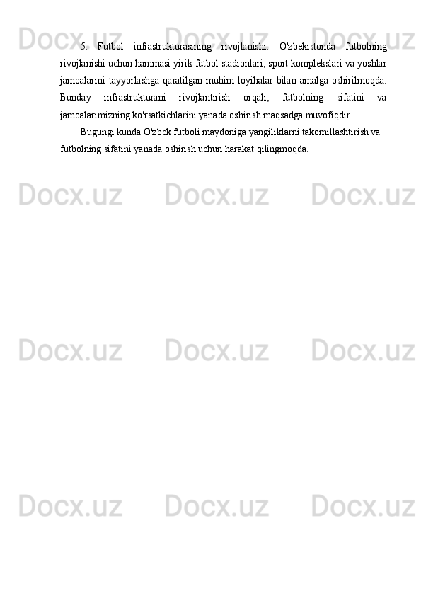 5.   Futbol   infrastrukturasining   rivojlanishi:   O'zbekistonda   futbolning
rivojlanishi uchun hammasi yirik futbol stadionlari, sport komplekslari va yoshlar
jamoalarini  tayyorlashga   qaratilgan  muhim  loyihalar  bilan  amalga  oshirilmoqda.
Bunday   infrastrukturani   rivojlantirish   orqali,   futbolning   sifatini   va
jamoalarimizning ko'rsatkichlarini yanada oshirish maqsadga muvofiqdir.
Bugungi kunda O'zbek futboli maydoniga yangiliklarni takomillashtirish va 
futbolning sifatini yanada oshirish uchun harakat qilingmoqda. 