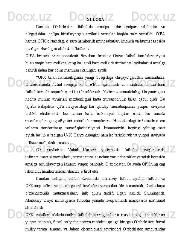 XULOSA
Dastlab   O zbekiston   futbolida   amalga   oshirilayotgan   islohotlar   vaʻ
o zgarishlar,   qo lga   kiritilayotgan   sezilarli   yutuqlar   haqida   so z   yuritildi.   O FA	
ʻ ʻ ʻ ʻ
hamda OFK o rtasidagi o zaro hamkorlik munosabatlari ishonch va hurmat asosida	
ʻ ʻ
qurilgan ekanligini alohida ta kidlandi.	
ʼ  
O FA   birinchi   vitse-prezidenti   Ravshan   Irmatov   Osiyo   futbol   konfederatsiyasi	
ʻ
bilan yaqin hamkorlikda keng ko lamli hamkorlik dasturlari va loyihalarin	
ʻ i amalga
oshirilishdan har doim mamnun ekanligini aytdi:
“OFK   bilan   hamkorligimiz   yangi   bosqichga   chiqayotganidan   xursandmiz.
O zbekistonda   futbol   rivojiga   katta   e tibor   qaratiladi   va   muxlislar   uchun   ham	
ʻ ʼ
futbol birinchi raqamli sport turi hisoblanadi.  Yurtimiz jamoatchiligi Osiyoning bir
nechta   muhim   turnirlari   mezbonligini   katta   xursandchilik   bilan   qabul   qildi.   Bu
tajriba   kelajakda   qit a   miqyosidagi   har   qanday   musobaqalarni   yuqori   saviyada	
ʼ
tashkil   etishimizda   biz   uchun   katta   imkoniyat   taqdim   etadi.   Bu   borada
musobaqalar   geografiyasini   oshirib   bormoqdamiz.   Hududlardagi   infratuzilma   esa
xalqaro   standartlarga   muvofiqlashtirilyapti.   Ishonamizki,   keyingi   yilning   mart
oyida bo lib o tadigan U-20 Osiyo kubogini ham ko tarinki ruh va yuqori saviyada	
ʻ ʻ ʻ
o tkazamiz”, dedi Irmatov.	
ʻ
O z   navbatida   Vohid   Kardani   yurtimizda   futbolni   rivojlantirish,	
ʻ
infratuzilmasini yaxshilash, terma jamoalar uchun zarur sharoitlar yaratish borasida
amalga oshirilayotgan ishlarni yuqori baholab, O zbekiston Osiyoda OFKning eng	
ʻ
ishonchli hamkorlaridan ekanini e tirof etdi.	
ʼ
Bundan   tashqari,   suhbat   davomida   ommaviy   futbol,   ayollar   futboli   va
OFKning ta lim yo nalishiga oid loyihalari yuzasidan fikr almashildi. Dasturlarga	
ʼ ʻ
o zbekistonlik   mutaxassislarni   jalb   qilish   taklifi   ilgari   surildi.   Shuningdek,	
ʻ
Markaziy   Osiyo   mintaqasida   futbolni   yanada   rivojlantirish   masalasida   ma lumot	
ʼ
almashildi.
OFK   vakillari   o zbekistonlik   futbolchilarning   xalqaro   maydondagi   ishtiroklarini	
ʻ
yuqori baholab, futzal bo yicha bronza medalini qo lga kiritgan O zbekiston futzal	
ʻ ʻ ʻ
milliy   terma   jamoasi   va   Jahon   chempionati   sovrindori   O zbekiston   amputantlar	
ʻ 