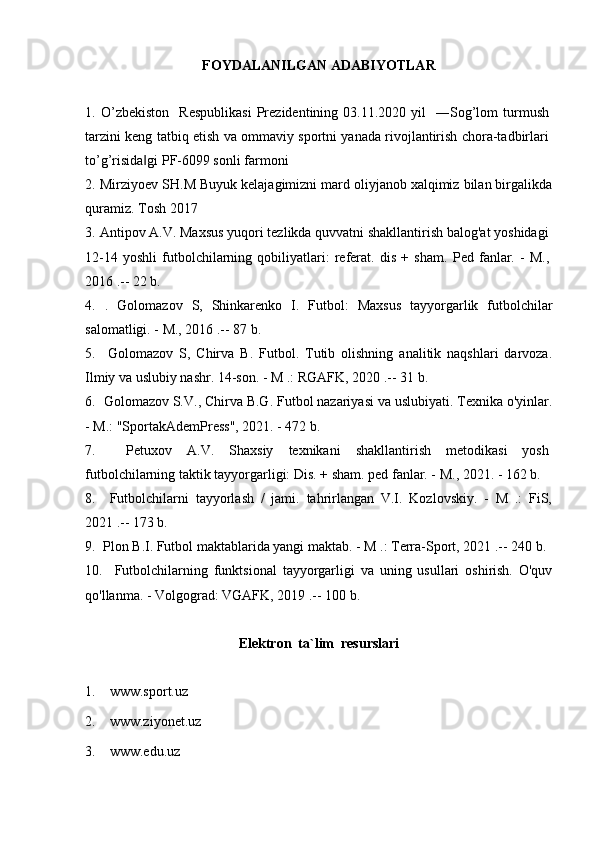 FOYDALANILGAN ADABIYOTLAR
1.   O’zbekiston    Respublikasi   Prezidentining  03.11.2020  yil    ―Sog’lom  turmush
tarzini keng tatbiq etish va ommaviy sportni yanada rivojlantirish chora-tadbirlari
to’g’risida gi PF-6099 sonli farmoni‖
2.   Mirziyoev SH.M Buyuk kelajagimizni mard oliyjanob xalqimiz bilan birgalikda
quramiz. Tosh 2017
3.   Antipov A.V. Maxsus yuqori tezlikda quvvatni shakllantirish balog'at yoshidagi
12-14   yoshli   futbolchilarning   qobiliyatlari:   referat.   dis   +   sham.   Ped   fanlar.   -   M.,
2016 .-- 22 b.
4.   .   Golomazov   S,   Shinkarenko   I.   Futbol:   Maxsus   tayyorgarlik   futbolchilar
salomatligi. - M., 2016 .-- 87 b.
5.     Golomazov   S,   Chirva   B.   Futbol.   Tutib   olishning   analitik   naqshlari   darvoza.
Ilmiy va uslubiy nashr. 14-son. - M .: RGAFK, 2020 .-- 31 b.
6.    Golomazov S.V., Chirva B.G. Futbol nazariyasi va uslubiyati. Texnika o'yinlar.
- M.: "SportakAdemPress", 2021. - 472 b.
7.     Petuxov   A.V.   Shaxsiy   texnikani   shakllantirish   metodikasi   yosh
futbolchilarning taktik tayyorgarligi: Dis. + sham. ped fanlar. - M., 2021. - 162 b.
8.     Futbolchilarni   tayyorlash   /   jami.   tahrirlangan   V.I.   Kozlovskiy.   -   M   .:   FiS,
2021 .-- 173 b.
9.    Plon B.I. Futbol maktablarida yangi maktab. - M .: Terra-Sport, 2021 .-- 240 b.
10.     Futbolchilarning   funktsional   tayyorgarligi   va   uning   usullari   oshirish.   O'quv
qo'llanma. - Volgograd: VGAFK, 2019 .-- 100 b.
Elektron  ta`lim  resurslari
1.    www.sport.uz
2.    www.ziyonet.uz 
3.     www.edu.uz 