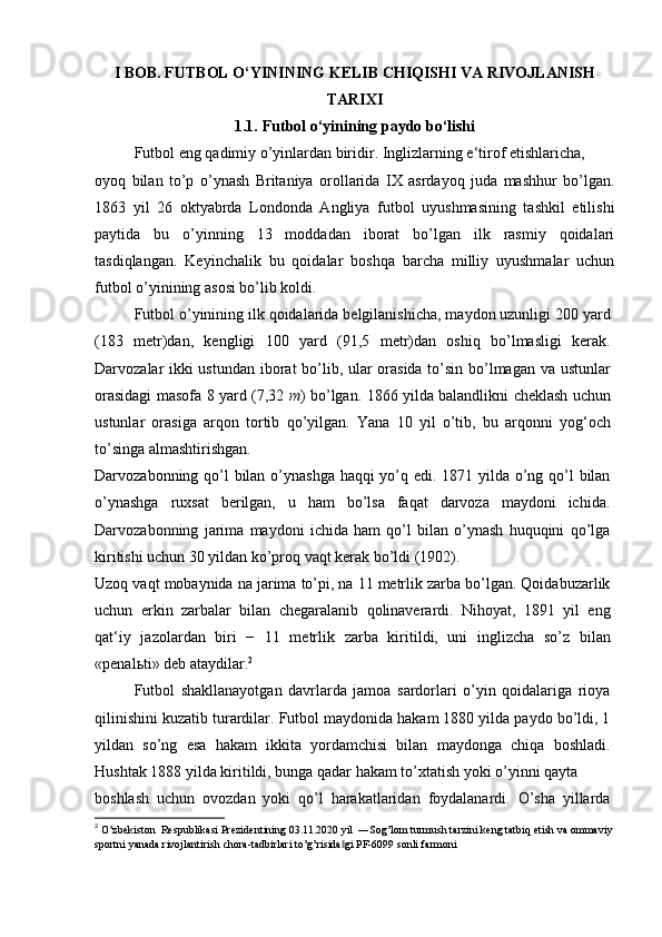 I BOB. FUTBOL O‘YININING KELIB CHIQISHI VA RIVOJLANISH
TARIXI
1.1.   Futbol o‘yinining paydo bo‘lishi
Futbol eng qadimiy o’yinlardan biridir. Inglizlarning e‘tirof etishlaricha,
oyoq   bilan   to’p   o’ynash   Britaniya   orollarida   IX   asrdayoq   juda   mashhur   bo’lgan.
1863   yil   26   oktyabrda   Londonda   Angliya   futbol   uyushmasining   tashkil   etilishi
paytida   bu   o’yinning   13   moddadan   iborat   bo’lgan   ilk   rasmiy   qoidalari
tasdiqlangan.   Keyinchalik   bu   qoidalar   boshqa   barcha   milliy   uyushmalar   uchun
futbol o’yinining asosi bo’lib koldi.
Futbol o’yinining ilk qoidalarida belgilanishicha, maydon uzunligi 200 yard
(183   metr)dan,   kengligi   100   yard   (91,5   metr)dan   oshiq   bo’lmasligi   kerak.
Darvozalar ikki ustundan iborat bo’lib, ular orasida to’sin bo’lmagan va ustunlar
orasidagi masofa 8 yard (7,32   m ) bo’lgan. 1866 yilda balandlikni cheklash uchun
ustunlar   orasiga   arqon   tortib   qo’yilgan.   Yana   10   yil   o’tib,   bu   arqonni   yog‘och
to’singa almashtirishgan.
Darvozabonning qo’l  bilan o’ynashga haqqi yo’q edi. 1871 yilda o’ng qo’l bilan
o’ynashga   ruxsat   berilgan,   u   ham   bo’lsa   faqat   darvoza   maydoni   ichida.
Darvozabonning   jarima   maydoni   ichida   ham   qo’l   bilan   o’ynash   huquqini   qo’lga
kiritishi uchun 30 yildan ko’proq vaqt kerak bo’ldi (1902).
Uzoq vaqt mobaynida na jarima to’pi, na 11 metrlik zarba bo’lgan. Qoidabuzarlik
uchun   erkin   zarbalar   bilan   chegaralanib   qolinaverardi.   Nihoyat,   1891   yil   eng
qat‘iy   jazolardan   biri   −   11   metrlik   zarba   kiritildi,   uni   inglizcha   so’z   bilan
«penal ь ti» deb ataydilar. 2
Futbol   shakllanayotgan   davrlarda   jamoa   sardorlari   o’yin   qoidalariga   rioya
qilinishini kuzatib turardilar. Futbol maydonida hakam 1880 yilda paydo bo’ldi, 1
yildan   so’ng   esa   hakam   ikkita   yordamchisi   bilan   maydonga   chiqa   boshladi.
Hushtak 1888 yilda kiritildi, bunga qadar hakam to’xtatish yoki o’yinni qayta
boshlash   uchun   ovozdan   yoki   qo’l   harakatlaridan   foydalanardi.   O’sha   yillarda
2
 O’zbekiston  Respublikasi Prezidentining 03.11.2020 yil  ―Sog’lom turmush tarzini keng tatbiq etish va ommaviy
sportni   yanada   rivojlantirish   chora - tadbirlari   to ’ g ’ risida ‖ gi   PF -6099  sonli   farmoni 