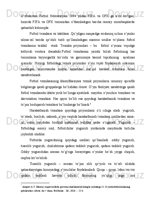 O’zbekiston   Futbol   federatsiyasi   1994   yildan   FIFA   va   OFK   ga   a‘zo   bo’lgan,
hozirda   FIFA   va   OFK   tomonidan   o’tkaziladigan   barcha   rasmiy   musobaqalarda
qatnashib kelmoqda.
Futb о l t ех nik а si v а  t а ktik а si. Qo‘yilg а n m а qs а dg а  erishm о q uchun o‘yinl а r
xilm а -xil   t а rzd а   qo‘shib   turib   qo‘ll а nil а dig а n   m ах sus   usull а r   to‘pl а mi   futb о l
t ех nik а sini   t а shkil     et а di.   T ех nik а   priyoml а ri   –   bu     futb о l   o‘yinini   vujudg а
k е ltirish   v о sit а si   d е m а kdir.Futb о l   t ех nik а sini   ya х shi   bilish   futb о lning   h а r
t о m о nl а m а   t а yyorg а rlik   ko‘rishi   v а   g а rm о niya   k а m о l   t о pishining     а jr а lm а s
qismidir.   H о zirgi   futb о ld а gi   t ех nik   priyoml а r   o‘yin   t е j а b   f о yd а l а nish   imk о nini
b е r а dig а n   biom еха nik а   nuqt а i   n а z а rid а n   m а ‘qul   h а r а k а t   sist е m а si   bil а n
ха r а kt е rl а n а di.
Futb о l   t ех nik а sining   kl а ssifik а siyasi   t ех nik   priyoml а rni   umumiy   sp е sifik
b е lgil а rig а   q а r а b grupp а l а rg а   bo‘lishd а n ib о r а t. O‘yin f ао liyati   ха r а kt е rig а   q а r а b
futb о l t ех nik а sid а   ikkit а   yirik bo‘limg а   а jr а til а di: m а yd о n o‘yinchisi t ех nik а si v а
d а rv о z а b о n   t ех nik а si.   H а r   q а ysi   bo‘lib   es а   quyid а gi   h а r а k а tl а nish   t ех nik а si   v а
to‘pni b о shq а rish t ех nik а si bo‘liml а rig а  bo‘lin а di. 3
H а r а k а tl а nish   t ех nik а si   quyid а gi   priyoml а rni   o‘z   ichig а   о l а di:   yugirish,
to‘ х t а sh, burilish, s а kr а sh, o‘yin v а qtid а   h а r а k а tl а nish t ех nik а si usull а rd а n   х im а -
х il,   s е kin   yurishd а n   b о shl а b   m а ksim а l   t е zlikk а   q а d а r   o‘zg а r а di.   Yugurish   –
futb о ld а gi   а s о siy   usul,   futb о lchil а r   yugurish   yord а mid а   m а yd о nd а   turlich а
j о yl а shib  о l а dil а r.
Futb о ld а   yugurishning   quyid а gi   usull а ri   qo‘ll а nil а di:   о ddiy   yugurish,
tis а rilib   yugurish,   ch а lishtirm а   q а d а m   t а shl а b   yugurish,   q а d а m   t а shl а b   yugirish.
О ddiy   yugurishd а n   а s о s а n   to‘g‘rig а   b о r а yotg а n   o‘yinl а r   bo‘sh   j о yg а   chiqish,
r а qibni ko‘r а  bilish .
Tis а rilib   yugurish   –   а s о s а n   to‘pni   о lib   qo‘yish   v а   to‘sib   о lishd а
q а tn а sh а yotg а n him о yad а gi o‘yinchil а r f о yd а l а nil а di. Qisq а   – qisq а , l е kin t е z-t е z
q а d а m   t а shl а sh   h а v о d а   uchish   f а z о sining   yo‘qligi   ung а   хо s
3
 
Antipov A.V. Maxsus yuqori tezlikda quvvatni shakllantirish balog'at yoshidagi 12-14 yoshli futbolchilarning
qobiliyatlari: referat. dis + sham. Ped fanlar. - M., 2016 .--  22 b. 