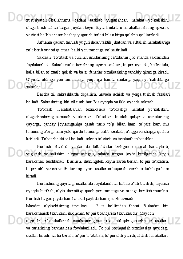 х ususiyatdir.Ch а lishtirm а   q а d а m   t а shl а b   yugurishd а n   h а r а k а t   yo‘n а lishini
o‘zg а rtirish uchun turg а n j о yd а n k е yin f о yd а l а nil а di u h а r а k а tl а nishning sp е sifik
v о sit а si bo‘lib  а s о s а n b о shq а  yugurish turl а ri bil а n birg а  qo‘shib qo‘ll а nil а di.
Juftl а m а  q а d а m t а shl а b yugurishd а n t а ktik jih а td а n v а  silt а lish h а r а k а tl а rig а
zo‘r b е rib yuq о rig а  em а s, b а lki yon t о m о ng а  yo‘n а ltiril а di.
S а kr а sh. To‘ х t а sh v а  burilish usull а rining b а ‘zil а rini ijr о  etishd а  s а kr а shd а n
f о yd а l а nil а di.   S а kr а b   z а rb а   b е rishning   а yrim   usull а ri,   to‘pni   о yoqd а ,   ko‘kr а kd а ,
k а ll а   bil а n to‘ х t а tib q о lish v а   b а ‘zi f а n а tl а r t ех nik а sining t а rkibiy qismig а   kir а di.
O‘yind а   о lding а   yon   t о m о nl а rg а ,   yuq о rig а   h а md а   shul а rg а   yaqin   yo‘n а lishl а rg а
s а kr а l а di.
B а rch а   х il   s а kr а shl а rd а   d е psilish,   h а v о d а   uchish   v а   y е rg а   tushish   f а z а l а ri
bo‘l а di. S а kr а shning ikki xil usuli b о r. Bir  о yoqd а  v а  ikki  о yoqd а  s а kr а sh.
To‘ х t а sh.   H а r а k а tl а nish   t ех nik а sid а   to‘ х t а shg а   h а r а k а t   yo‘n а lishini
o‘zg а rtirishning   s а m а r а li   v о sit а sid а r.   To‘s а td а n   to‘ х t а b   q о lg а nd а   r а qibl а rning
q а y е rg а ,   q а nd а y   j о yl а shg а nig а   q а r а b   turib   to‘p   bil а n   h а m,   to‘psiz   h а m   shu
t о m о ning o‘zig а  h а m yoki q а rshi t о m о ng а   о tilib k е til а di, o‘ngg а  v а  ch а pg а  q о chib
k е til а di. To‘ х t а sh ikki xil bo‘l а di: s а kr а b to‘ х t а sh v а  t а shl а nib to‘ х t а shl а r.
Burilish.   Burilish   yord а mid а   futb о lchil а r   t е zligini   minim а l   k а m а ytirib,
yugurish   yo‘n а lishini   o‘zg а rtir а dig а n,   о d а td а   turg а n   j о yd а   burilg а nd а   k е yin
h а r а katl а ri b о shl а n а di. Burilish, shuningd е k, k е yin z а rb а   b е rish, to‘pni to‘ х t а tish,
to‘pni   о lib yurish v а   fintl а rning   а yrim usull а rini b а j а rish t ех nik а si t а rkibig а   h а m
kir а di.
Burilishning quyid а gi usull а rid а  f о yd а l а nil а di: h а tl а b o‘tib burilish, t а yanch
о yoqd а   burilish, o‘yin sh а r о itig а   q а r а b yon t о m о ng а   v а   о rq а g а   burilish mumkin.
Burilish turg а n j о yd а  h а m h а r а k а t p а ytid а  h а m ijr о  etil а v е r а di.
M а yd о n   o‘yinchisining   t ех nik а si.     2   t а   bo‘limd а n   ib о r а t.   Bul а rd а n   biri
h а r а k а tl а nish t ех nik а si, ikkinchisi to‘pni b о shq а rish t ех nik а sidir. M а yd о n
o‘yinchil а ri h а r а k а tl а nish t ех nik а sining yuq о rid а  t а hlil qiling а n  х ilm а - х il usull а ri
v а   turl а rining b а rch а sid а n f о yd а l а nil а di. To‘pni b о shq а rish t ех nik а sig а   quyid а gi
usull а r kir а di: z а rb а  b е rish, to‘pni to‘ х t а tish, to‘pni  о lib yurish,  а ld а sh h а r а k а tl а ri 