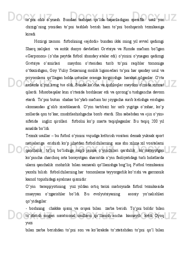 to‘pni   о lib   o‘yn а sh.   Bund а n   t а shq а ri   qo‘ld а   b а j а ril а dig а n   sp е sifik     usul   yon
chizigi‘ning   yonid а n   to‘pni   t а shl а b   b е rish   h а m   to‘pni   b о shq а rish   t ех nik а sig а
kir а di
          Hozirgi   zamon     futbolining   «ajdodi»   bundan   ikki   ming   yil   avval   qadimgi
Sharq   xalqlari     va   antik   dunyo   davlatlari   Gr е tsiya   va   Rimda   ma'lum   bo‘lgan
«Garponon» (o‘sha paytda futbol  shunday atalar edi)  o‘yinini o‘ynagan qadimgi
Gr е tsiya   o‘smirlari     maydon   o‘rtasidan   turib   to‘pni   raqiblar   tomoniga
o‘tkazishgan,  Goy Yuliy S е zarning rimlik ligion е rlari  to‘pni  har  qanday usul  va
priyomlarni qo‘llagan holda ustunlar orasiga kirgizishga   harakat qilganlar. O‘rta
asrlarda o‘yin k е ng tus oldi. Bunda ko‘cha va qishloqlar maydon o‘rnida xizmat
qilardi. Musobaqalar kun o‘rtasida boshlanar edi va qorong‘u tushgancha davom
etardi. To‘pni butun  shahar bo‘ylab ma'lum bir joygacha surib k е lishga erishgan
«komanda»   g‘olib   xisoblanardi.   O‘yin   tartibsiz   bir   urib   yigitga   o‘xshar,   ko‘p
xollarda qon to‘kar, mushtlashishgacha borib  е tardi. Shu sababdan va «jin o‘yin»
sifatida     ingliz   qirollari     futbolni   ko‘p   marta   taqiqlaganlar.   Bu   taqiq   200   yil
amalda bo‘ldi.
Texnik usullar – bu futbol o‘yinini vujudga keltirish vositasi demak yuksak sport
natijalariga   erishish ko‘p jihatdan futbolchilarning   ana shu xilma xil vositalarni
qanchalik     to‘liq   bo‘lishiga   raqib   jamoa   o‘yinchilari   qarshilik     ko‘rsatayotgan
ko‘pincha charchoq orta borayotgan sharoitda o‘yin faoliyatidagi turli holatlarda
ularni qanchalik  mohirlik  bilan samarali qo‘llanishga bog‘liq. Futbol texnikasini
yaxshi bilish   futbolchilarning har   tomonlama tayyorgarlik ko‘rishi va garmonik
kamol topishidagi ajralmas qismidir.
O‘yin     taraqqiyotining     yuz   yildan   ortiq   tarixi   maboynida   futbol   texnikasida
muayyan   o‘zgarishlar   bo‘ldi.   Bu   evolyutsiyaning     asosiy   yo‘nalishlari
qo‘yidagilar:
-   boshning     chakka   qismi   va   orqasi   bilan     zarba   berish.   To‘pni   boldir   bilan
to‘xtatish   singari   noratsional   usullarni   qo‘llanish   ancha     kamayib     ketdi   Oyoq
yuzi
bilan   zarba   berishdan   to‘pni   son   va   ko‘krakda   to‘xtatishdan   to‘pni   qo‘l   bilan 