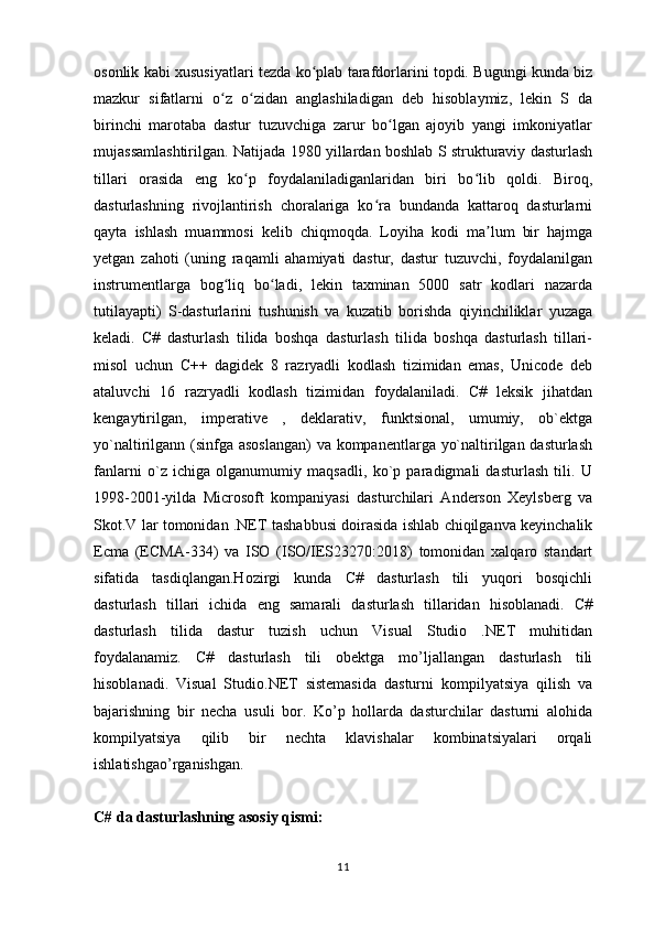 osonlik kabi xususiyatlari tezda ko plab tarafdorlarini topdi. Bugungi kunda bizʻ
mazkur   sifatlarni   o z   o zidan   anglashiladigan   deb   hisoblaymiz,   lekin   S   da	
ʻ ʻ
birinchi   marotaba   dastur   tuzuvchiga   zarur   bo lgan   ajoyib   yangi   imkoniyatlar	
ʻ
mujassamlashtirilgan. Natijada 1980 yillardan boshlab S strukturaviy dasturlash
tillari   orasida   eng   ko p   foydalaniladiganlaridan   biri   bo lib   qoldi.   Biroq,	
ʻ ʻ
dasturlashning   rivojlantirish   choralariga   ko ra   bundanda   kattaroq   dasturlarni	
ʻ
qayta   ishlash   muammosi   kelib   chiqmoqda.   Loyiha   kodi   ma lum   bir   hajmga	
ʼ
yetgan   zahoti   (uning   raqamli   ahamiyati   dastur,   dastur   tuzuvchi,   foydalanilgan
instrumentlarga   bog liq   bo ladi,   lekin   taxminan   5000   satr   kodlari   nazarda	
ʻ ʻ
tutilayapti)   S-dasturlarini   tushunish   va   kuzatib   borishda   qiyinchiliklar   yuzaga
keladi.   C#   dasturlash   tilida   boshqa   dasturlash   tilida   boshqa   dasturlash   tillari-
misol   uchun   C++   dagidek   8   razryadli   kodlash   tizimidan   emas,   Unicode   deb
ataluvchi   16   razryadli   kodlash   tizimidan   foydalaniladi.   C#   leksik   jihatdan
kengaytirilgan,   imperative   ,   deklarativ,   funktsional,   umumiy,   ob`ektga
yo`naltirilgann (sinfga asoslangan)  va kompanentlarga yo`naltirilgan dasturlash
fanlarni   o`z   ichiga   olganumumiy   maqsadli,   ko`p   paradigmali   dasturlash   tili.   U
1998-2001-yilda   Microsoft   kompaniyasi   dasturchilari   Anderson   Xeylsberg   va
Skot.V lar tomonidan .NET tashabbusi doirasida ishlab chiqilganva keyinchalik
Ecma   (ECMA-334)   va   ISO   (ISO/IES23270:2018)   tomonidan   xalqaro   standart
sifatida   tasdiqlangan.Hozirgi   kunda   C#   dasturlash   tili   yuqori   bosqichli
dasturlash   tillari   ichida   eng   samarali   dasturlash   tillaridan   hisoblanadi.   C#
dasturlash   tilida   dastur   tuzish   uchun   Visual   Studio   .NET   muhitidan
foydalanamiz.   C#   dasturlash   tili   obektga   mo’ljallangan   dasturlash   tili
hisoblanadi.   Visual   Studio.NET   sistemasida   dasturni   kompilyatsiya   qilish   va
bajarishning   bir   necha   usuli   bor.   Ko’p   hollarda   dasturchilar   dasturni   alohida
kompilyatsiya   qilib   bir   nechta   klavishalar   kombinatsiyalari   orqali
ishlatishgao’rganishgan.  
C# da dasturlashning asosiy qismi:  
11 