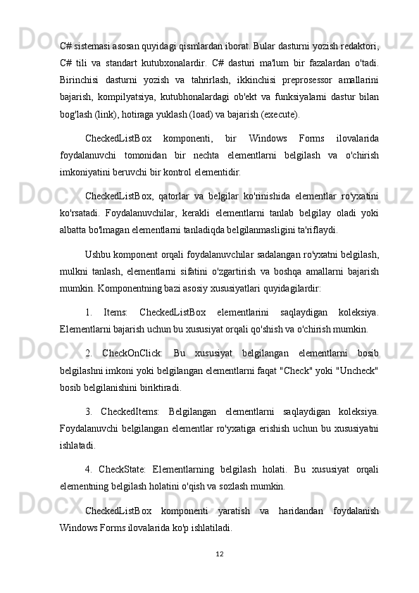 C# sistemasi asosan quyidagi qismlardan iborat. Bular dasturni yozish redaktori,
C#   tili   va   standart   kutubxonalardir.   C#   dasturi   ma'lum   bir   fazalardan   o'tadi.
Birinchisi   dasturni   yozish   va   tahrirlash,   ikkinchisi   preprosessor   amallarini
bajarish,   kompilyatsiya,   kutubhonalardagi   ob'ekt   va   funksiyalarni   dastur   bilan
bog'lash (link), hotiraga yuklash (load) va bajarish (execute).
CheckedListBox   komponenti,   bir   Windows   Forms   ilovalarida
foydalanuvchi   tomonidan   bir   nechta   elementlarni   belgilash   va   o'chirish
imkoniyatini beruvchi bir kontrol elementidir.
CheckedListBox,   qatorlar   va   belgilar   ko'rinishida   elementlar   ro'yxatini
ko'rsatadi.   Foydalanuvchilar,   kerakli   elementlarni   tanlab   belgilay   oladi   yoki
albatta bo'lmagan elementlarni tanladiqda belgilanmasligini ta'riflaydi.
Ushbu komponent orqali foydalanuvchilar sadalangan ro'yxatni belgilash,
mulkni   tanlash,   elementlarni   sifatini   o'zgartirish   va   boshqa   amallarni   bajarish
mumkin. Komponentning bazi asosiy xususiyatlari quyidagilardir:
1.   Items:   CheckedListBox   elementlarini   saqlaydigan   koleksiya.
Elementlarni bajarish uchun bu xususiyat orqali qo'shish va o'chirish mumkin.
2.   CheckOnClick:   Bu   xususiyat   belgilangan   elementlarni   bosib
belgilashni imkoni yoki belgilangan elementlarni faqat "Check" yoki "Uncheck"
bosib belgilanishini biriktiradi.
3.   CheckedItems:   Belgilangan   elementlarni   saqlaydigan   koleksiya.
Foydalanuvchi   belgilangan  elementlar  ro'yxatiga  erishish   uchun  bu  xususiyatni
ishlatadi.
4.   CheckState:   Elementlarning   belgilash   holati.   Bu   xususiyat   orqali
elementning belgilash holatini o'qish va sozlash mumkin.
CheckedListBox   komponenti   yaratish   va   haridandan   foydalanish
Windows Forms ilovalarida ko'p ishlatiladi.
12 