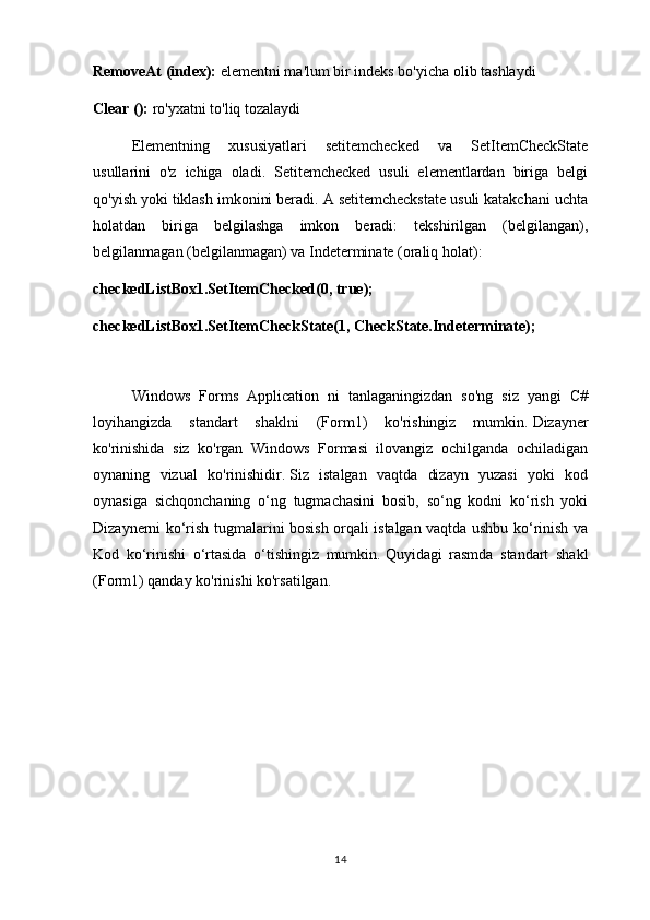 RemoveAt (index):  elementni ma'lum bir indeks bo'yicha olib tashlaydi
Clear ():  ro'yxatni to'liq tozalaydi
Elementning   xususiyatlari   setitemchecked   va   SetItemCheckState
usullarini   o'z   ichiga   oladi.   Setitemchecked   usuli   elementlardan   biriga   belgi
qo'yish yoki tiklash imkonini beradi. A setitemcheckstate usuli katakchani uchta
holatdan   biriga   belgilashga   imkon   beradi:   tekshirilgan   (belgilangan),
belgilanmagan (belgilanmagan) va Indeterminate (oraliq holat):
checkedListBox1.SetItemChecked(0, true);
checkedListBox1.SetItemCheckState(1, CheckState.Indeterminate);
Windows   Forms   Application   ni   tanlaganingizdan   so'ng   siz   yangi   C#
loyihangizda   standart   shaklni   (Form1)   ko'rishingiz   mumkin.   Dizayner
ko'rinishida   siz   ko'rgan   Windows   Formasi   ilovangiz   ochilganda   ochiladigan
oynaning   vizual   ko'rinishidir.   Siz   istalgan   vaqtda   dizayn   yuzasi   yoki   kod
oynasiga   sichqonchaning   o‘ng   tugmachasini   bosib,   so‘ng   kodni   ko‘rish   yoki
Dizaynerni ko‘rish tugmalarini bosish orqali istalgan vaqtda ushbu ko‘rinish va
Kod   ko‘rinishi   o‘rtasida   o‘tishingiz   mumkin.   Quyidagi   rasmda   standart   shakl
(Form1) qanday ko'rinishi ko'rsatilgan.
14 