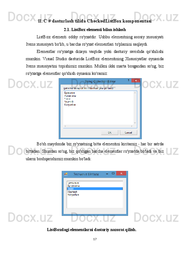 II.  C # dasturlash tilida CheckedListBox komponentasi
2.1. ListBox elementi bilan ishlash
ListBox   elementi   oddiy   ro'yxatdir.   Ushbu   elementning   asosiy   xususiyati
Items xususiyati bo'lib, u barcha ro'yxat elementlari to'plamini saqlaydi.
Elementlar   ro'yxatga   dizayn   vaqtida   yoki   dasturiy   ravishda   qo'shilishi
mumkin.   Visual   Studio   dasturida   ListBox   elementining   Xususiyatlar   oynasida
Items xususiyatini topishimiz mumkin. Mulkni ikki marta bosgandan so'ng, biz
ro'yxatga elementlar qo'shish oynasini ko'ramiz:
Bo'sh maydonda biz ro'yxatning bitta elementini kiritamiz - har bir satrda
bittadan. Shundan so'ng, biz qo'shgan barcha elementlar ro'yxatda bo'ladi va biz
ularni boshqarishimiz mumkin bo'ladi:
                        
                    ListBoxdagi elementlarni dasturiy nazorat qilish.
17 