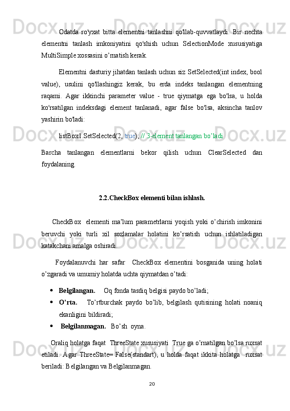 Odatda   ro'yxat   bitta   elementni   tanlashni   qo'llab-quvvatlaydi.   Bir   nechta
elementni   tanlash   imkoniyatini   qo'shish   uchun   SelectionMode   xususiyatiga
MultiSimple xossasini o’rnatish kerak.
Elementni dasturiy jihatdan tanlash uchun siz SetSelected(int index, bool
value),   usulini   qo'llashingiz   kerak,   bu   erda   indeks   tanlangan   elementning
raqami.   Agar   ikkinchi   parameter   value   -   true   qiymatga   ega   bo'lsa,   u   holda
ko'rsatilgan   indeksdagi   element   tanlanadi,   agar   false   bo'lsa,   aksincha   tanlov
yashirin bo'ladi:
listBox1.SetSelected(2,  true );  //   3-element tanlangan bo’ladi
Barcha   tanlangan   elementlarni   bekor   qilish   uchun   ClearSelected   dan
foydalaning.
2.2.CheckBox elementi bilan ishlash.
        CheckBox     elementi   ma’lum   parametrlarni   yoqish   yoki   o’chirish   imkonini
beruvchi   yoki   turli   xil   sozlamalar   holatini   ko’rsatish   uchun   ishlatiladigan
katakchani amalga oshiradi.
        Foydalanuvchi   har   safar     CheckBox   elementini   bosganida   uning   holati
o’zgaradi va umumiy holatda uchta qiymatdan o’tadi:
 Belgilangan.      Oq fonda tasdiq belgisi paydo bo’ladi;
 O’rta.       To’rtburchak   paydo   bo’lib,   belgilash   qutisining   holati   noaniq
ekanligini bildiradi;
  Belgilanmagan.    Bo’sh  oyna.
     Oraliq holatga faqat  ThreeState xususiyati  True ga o’rnatilgan bo’lsa ruxsat
etiladi.   Agar   ThreeState=   False(standart),   u   holda   faqat   ikkita   holatga     ruxsat
beriladi: Belgilangan va Belgilanmagan.
20 