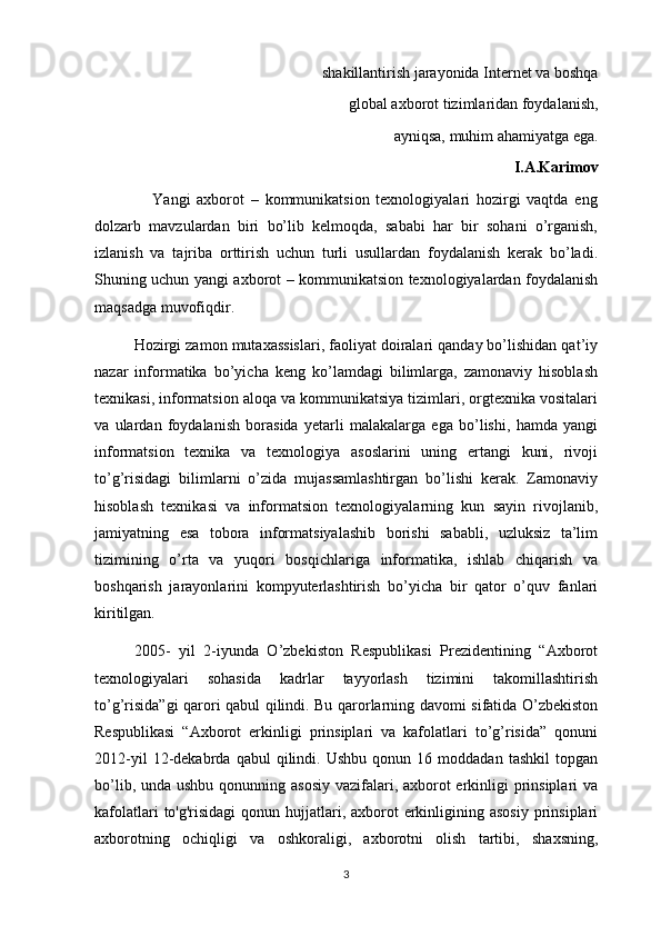 shakillantirish jarayonida Internet va boshqa
                                              global axborot tizimlaridan foydalanish,
                                 ayniqsa, muhim ahamiyatga ega.
I.A.Karimov
                  Yangi   axborot   –   kommunikatsion   texnologiyalari   hozirgi   vaqtda   eng
dolzarb   mavzulardan   biri   bo’lib   kelmoqda,   sababi   har   bir   sohani   o’rganish,
izlanish   va   tajriba   orttirish   uchun   turli   usullardan   foydalanish   kerak   bo’ladi.
Shuning uchun yangi axborot – kommunikatsion texnologiyalardan foydalanish
maqsadga muvofiqdir.
Hozirgi zamon mutaxassislari, faoliyat doiralari qanday bo’lishidan qat’iy
nazar   informatika   bo’yicha   keng   ko’lamdagi   bilimlarga,   zamonaviy   hisoblash
texnikasi, informatsion aloqa va kommunikatsiya tizimlari, orgtexnika vositalari
va   ulardan   foydalanish   borasida   yetarli   malakalarga   ega   bo’lishi,   hamda   yangi
informatsion   texnika   va   texnologiya   asoslarini   uning   ertangi   kuni,   rivoji
to’g’risidagi   bilimlarni   o’zida   mujassamlashtirgan   bo’lishi   kerak.   Zamonaviy
hisoblash   texnikasi   va   informatsion   texnologiyalarning   kun   sayin   rivojlanib,
jamiyatning   esa   tobora   informatsiyalashib   borishi   sababli,   uzluksiz   ta’lim
tizimining   o’rta   va   yuqori   bosqichlariga   informatika,   ishlab   chiqarish   va
boshqarish   jarayonlarini   kompyuterlashtirish   bo’yicha   bir   qator   o’quv   fanlari
kiritilgan.
2005-   yil   2-iyunda   O’zbеkiston   Rеspublikasi   Prеzidеntining   “Axborot
tеxnologiyalari   sohasida   kadrlar   tayyorlash   tizimini   takomillashtirish
to’g’risida”gi qarori qabul qilindi. Bu qarorlarning davomi sifatida O’zbekiston
Respublikasi   “Axborot   erkinligi   prinsiplari   va   kafolatlari   to’g’risida”   qonuni
2012-yil   12-dekabrda   qabul   qilindi.   Ushbu   qonun  16   moddadan  tashkil   topgan
bo’lib, unda ushbu qonunning asosiy vazifalari, axborot  erkinligi  prinsiplari  va
kafolatlari  to'g'risidagi  qonun hujjatlari, axborot  erkinligining asosiy  prinsiplari
axborotning   ochiqligi   va   oshkoraligi,   axborotni   olish   tartibi,   shaxsning,
3 
