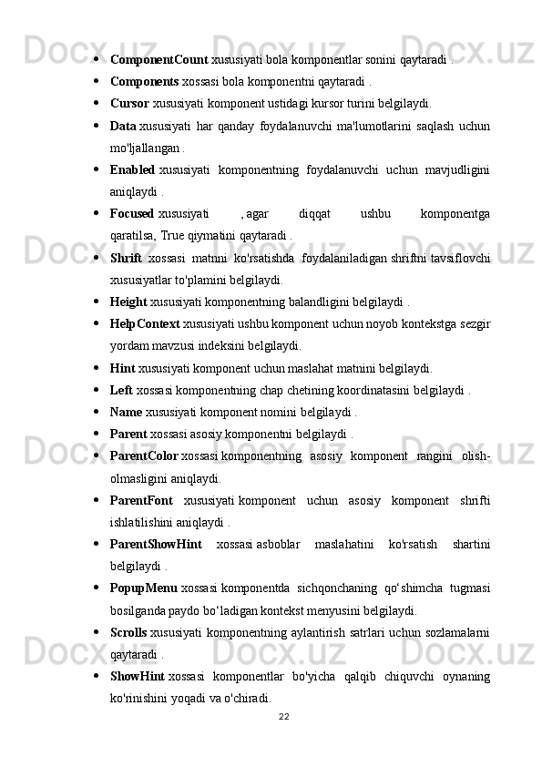  ComponentCount   xususiyati bola komponentlar sonini qaytaradi   .
 Components   xossasi bola komponentni qaytaradi   .
 Cursor  xususiyati komponent ustidagi   kursor   turini belgilaydi.
 Data   xususiyati   har   qanday   foydalanuvchi   ma'lumotlarini   saqlash   uchun
mo'ljallangan   .
 Enabled   xususiyati   komponentning   foydalanuvchi   uchun   mavjudligini
aniqlaydi   .
 Focused   xususiyati   ,   agar   diqqat   ushbu   komponentga
qaratilsa,   True   qiymatini qaytaradi .
 Shrift   xossasi   matnni   ko'rsatishda   foydalaniladigan   shriftni   tavsiflovchi
xususiyatlar to'plamini belgilaydi.
 Height   xususiyati komponentning balandligini belgilaydi   .
 HelpContext   xususiyati ushbu   komponent uchun noyob kontekstga sezgir
yordam mavzusi indeksini belgilaydi.
 Hint  xususiyati komponent uchun   maslahat   matnini belgilaydi.
 Left   xossasi komponentning chap chetining koordinatasini belgilaydi   .
 Name   xususiyati komponent nomini belgilaydi   .
 Parent   xossasi asosiy komponentni belgilaydi   .
 ParentColor   xossasi   komponentning   asosiy   komponent   rangini   olish-
olmasligini aniqlaydi.
 ParentFont   xususiyati   komponent   uchun   asosiy   komponent   shrifti
ishlatilishini aniqlaydi   .
 ParentShowHint   xossasi   asboblar   maslahatini   ko'rsatish   shartini
belgilaydi   .
 PopupMenu   xossasi   komponentda   sichqonchaning   qo‘shimcha   tugmasi
bosilganda paydo bo‘ladigan kontekst menyusini belgilaydi.
 Scrolls   xususiyati   komponentning  aylantirish   satrlari  uchun   sozlamalarni
qaytaradi   .
 ShowHint   xossasi   komponentlar   bo'yicha   qalqib   chiquvchi   oynaning
ko'rinishini yoqadi   va o'chiradi.
22 