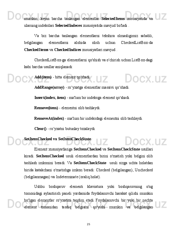 mumkin,   keyin   barcha   tanlangan   elementlar   SelectedItems   xususiyatida   va
ularning indekslari  SelectedIndeces  xususiyatida mavjud bo'ladi .
Va   biz   barcha   tanlangan   elementlarni   tekshira   olmasligimiz   sababli,
belgilangan   elementlarni   alohida   olish   uchun   CheckedListBox-da
CheckedItems  va  CheckedIndices  xususiyatlari mavjud .
CheckedListBox-ga elementlarni qo'shish va o'chirish uchun ListBox-dagi
kabi barcha usullar aniqlanadi:
Add(item)  - bitta element qo'shadi.
AddRange(array)  - ro yxatga elementlar massivi qo shadi.ʻ ʻ
Insert(index, item)  - ma'lum bir indeksga element qo'shadi.
Remove(item)  - elementni olib tashlaydi.
RemoveAt(index)  - ma'lum bir indeksdagi elementni olib tashlaydi.
Clear()  - ro yxatni butunlay tozalaydi.	
ʻ
SetItemChecked va SetItemCheckState
Element xususiyatlariga  SetItemChecked  va  SetItemCheckState  usullari
kiradi.   SetItemChecked   usuli   elementlardan   birini   o'rnatish   yoki   belgini   olib
tashlash   imkonini   beradi.   Va   SetItemCheckState     usuli   sizga   uchta   holatdan
birida  katakchani   o'rnatishga  imkon beradi:  Checked   (belgilangan),  Unchecked
(belgilanmagan) va Indeterminate (oraliq holat).
Ushbu   boshqaruv   elementi   klaviatura   yoki   boshqaruvning   o'ng
tomonidagi aylantirish paneli yordamida foydalanuvchi  harakat  qilishi  mumkin
bo'lgan   elementlar   ro'yxatini   taqdim   etadi.   Foydalanuvchi   bir   yoki   bir   nechta
element   tomonidan   tasdiq   belgisini   qo'yishi   mumkin   va   belgilangan
25 