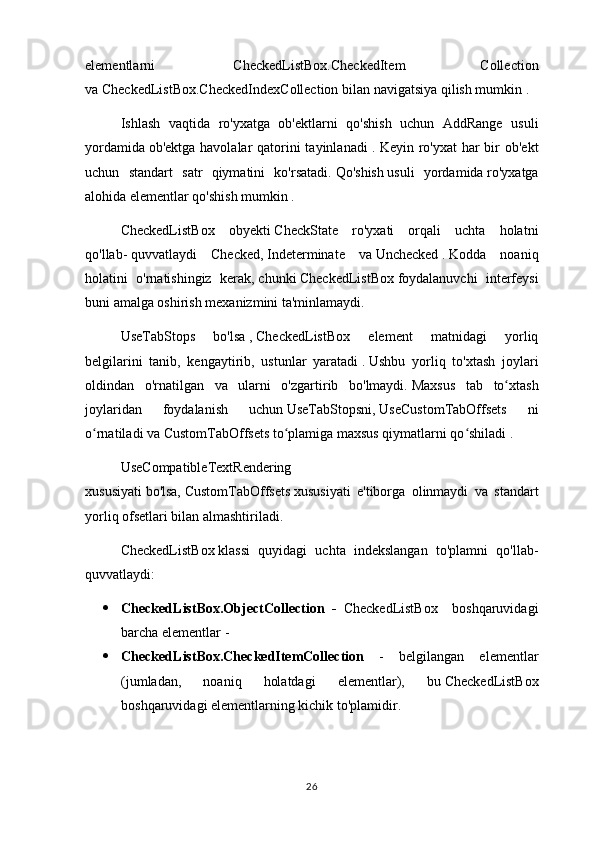 elementlarni     CheckedListBox.CheckedItem   Collection
va   CheckedListBox.CheckedIndexCollection bilan navigatsiya qilish mumkin .
Ishlash   vaqtida   ro'yxatga   ob'ektlarni   qo'shish   uchun   AddRange   usuli
yordamida   ob'ektga havolalar qatorini tayinlanadi  .   Keyin ro'yxat  har bir ob'ekt
uchun   standart   satr   qiymatini   ko'rsatadi.   Qo'shish   usuli   yordamida   ro'yxatga
alohida elementlar qo'shish mumkin .
CheckedListBox   obyekti   CheckState   ro'yxati   orqali   uchta   holatni
qo'llab-   quvvatlaydi   Checked,   Indeterminate   va   Unchecked   .   Kodda   noaniq
holatini   o'rnatishingiz   kerak,   chunki   CheckedListBox   foydalanuvchi   interfeysi
buni amalga oshirish mexanizmini ta'minlamaydi.
UseTabStops   bo'lsa   ,   CheckedListBox   element   matnidagi   yorliq
belgilarini   tanib,   kengaytirib,   ustunlar   yaratadi   .   Ushbu   yorliq   to'xtash   joylari
oldindan   o'rnatilgan   va   ularni   o'zgartirib   bo'lmaydi.   Maxsus   tab   to xtashʻ
joylaridan   foydalanish   uchun   UseTabStopsni,   UseCustomTabOffsets   ni
o rnatiladi va	
ʻ   CustomTabOffsets to plamiga maxsus qiymatlarni qo shiladi	ʻ ʻ   .
UseCompatibleTextRendering
xususiyati   bo'lsa,   CustomTabOffsets   xususiyati   e'tiborga   olinmaydi   va   standart
yorliq ofsetlari bilan almashtiriladi.
CheckedListBox   klassi   quyidagi   uchta   indekslangan   to'plamni   qo'llab-
quvvatlaydi:
 CheckedListBox.ObjectCollection   -   CheckedListBox     boshqaruvidagi
barcha elementlar   -
 CheckedListBox.CheckedItemCollection   -   belgilangan   elementlar
(jumladan,   noaniq   holatdagi   elementlar),   bu   CheckedListBox
boshqaruvidagi elementlarning kichik to'plamidir.
26 