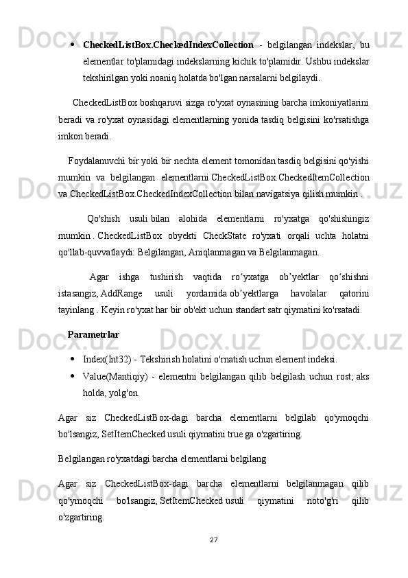  CheckedListBox.CheckedIndexCollection   -   belgilangan   indekslar,   bu
elementlar to'plamidagi indekslarning kichik to'plamidir.   Ushbu indekslar
tekshirilgan yoki noaniq holatda bo'lgan narsalarni belgilaydi.
      CheckedListBox   boshqaruvi   sizga ro'yxat oynasining barcha imkoniyatlarini
beradi va ro'yxat  oynasidagi   elementlarning yonida   tasdiq belgisini  ko'rsatishga
imkon beradi.
    Foydalanuvchi bir yoki bir nechta element tomonidan tasdiq belgisini qo'yishi
mumkin   va   belgilangan   elementlarni   CheckedListBox.CheckedItemCollection
va CheckedListBox.CheckedIndexCollection   bilan navigatsiya qilish mumkin .
      Qo'shish   usuli   bilan   alohida   elementlarni   ro'yxatga   qo'shishingiz
mumkin   .   CheckedListBox   obyekti   CheckState   ro'yxati   orqali   uchta   holatni
qo'llab-quvvatlaydi: Belgilangan, Aniqlanmagan va Belgilanmagan.
      Agar   ishga   tushirish   vaqtida   ro yxatga   ob yektlar   qo shishniʻ ʼ ʻ
istasangiz,   AddRange   usuli   yordamida   ob yektlarga   havolalar   qatorini
ʼ
tayinlang .   Keyin ro'yxat har bir ob'ekt uchun standart satr qiymatini ko'rsatadi.
    Parametrlar
 Index(Int32) - Tekshirish holatini o'rnatish uchun element indeksi.
 Value(Mantiqiy)   -   elementni   belgilangan   qilib   belgilash   uchun   rost;   aks
holda, yolg'on.
Agar   siz   CheckedListBox-dagi   barcha   elementlarni   belgilab   qo'ymoqchi
bo'lsangiz,   SetItemChecked   usuli qiymatini true ga o'zgartiring.
Belgilangan ro'yxatdagi barcha elementlarni belgilang
Agar   siz   CheckedListBox-dagi   barcha   elementlarni   belgilanmagan   qilib
qo'ymoqchi   bo'lsangiz,   SetItemChecked   usuli   qiymatini   noto'g'ri   qilib
o'zgartiring.
27 