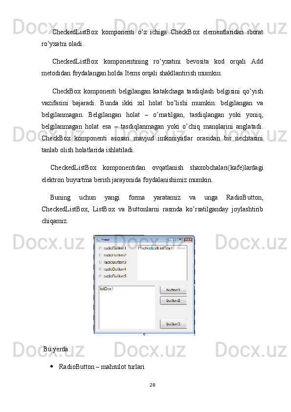 CheckedListBox   komponenti   o’z   ichiga   CheckBox   elementlaridan   iborat
ro’yxatni oladi.
CheckedListBox   komponentining   ro’yxatini   bevosita   kod   orqali   Add
metodidan foydalangan holda Items orqali shakllantirish mumkin.
CheckBox   komponenti   belgilangan   katakchaga   tasdiqlash   belgisini   qo’yish
vazifasini   bajaradi.   Bunda   ikki   xil   holat   bo’lishi   mumkin:   belgilangan   va
belgilanmagan.   Belgilangan   holat   –   o’rnatilgan,   tasdiqlangan   yoki   yoniq,
belgilanmagan   holat   esa   –   tasdiqlanmagan   yoki   o’chiq   manolarini   anglatadi.
CheckBox   komponenti   asosan   mavjud   imkoniyatlar   orasidan   bir   nechtasini
tanlab olish holatlarida ishlatiladi.
CheckedListBox   komponentidan   ovqatlanish   shaxobchalari(kafe)lardagi
elektron buyurtma berish jarayonida foydalanishimiz mumkin.
Buning   uchun   yangi   forma   yaratamiz   va   unga   RadioButton,
CheckedListBox,   ListBox   va   Buttonlarni   rasmda   ko’rsatilganday   joylashtirib
chiqamiz.
                              
 Bu yerda:
 RadioButton – mahsulot turlari
28 
