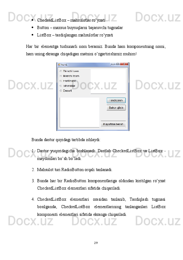  CheckedListBox – mahsulotlar ro’yxati
 Button – maxsus buyruqlarni bajaruvchi tugmalar
 ListBox – tasdiqlangan mahsulotlar ro’yxati
Har   bir   elementga   tushunarli   nom   beramiz.   Bunda   ham   komponentning   nomi,
ham uning ekranga chiqadigan matnini o’zgartirishimiz muhim!
                            
Bunda dastur quyidagi tartibda ishlaydi:
1. Dastur   yuqoridagicha   boshlanadi.   Dastlab   CheckedListBox   va   ListBox   -
maydonlari bo’sh bo’ladi.
2. Mahsulot turi RadioButton orqali tanlanadi.
3. Bunda   har   bir   RadioButton   komponentlariga   oldindan   kiritilgan   ro’yxat
CheckedListBox elementlari sifatida chiqariladi.
4. CheckedListBox   elementlari   orasidan   tanlanib,   Tasdiqlash   tugmasi
bosilganda,   CheckedListBox   elementlarining   tanlanganlari   ListBox
komponenti elementlari sifatida ekranga chiqariladi.
29 