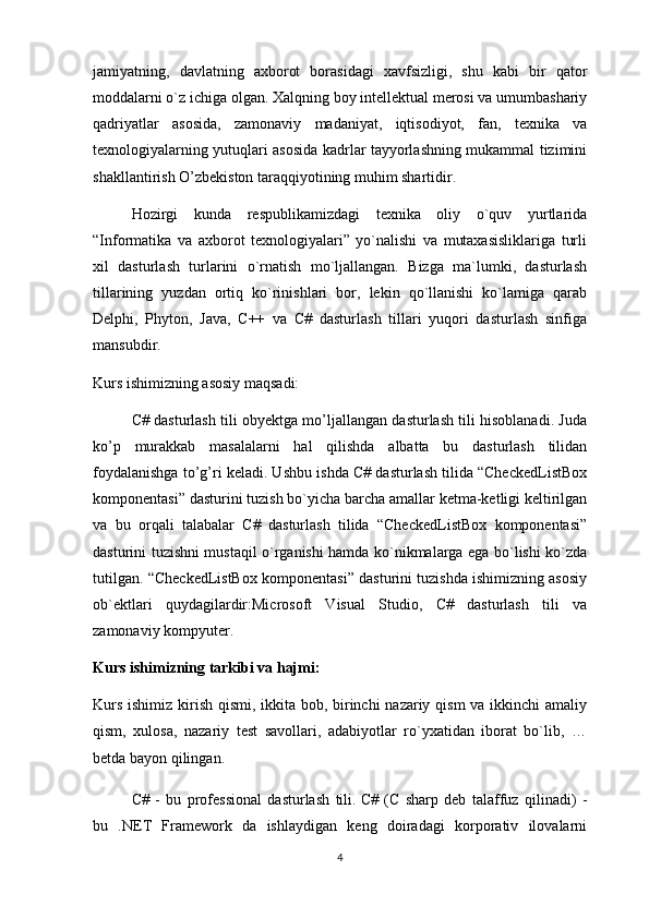 jamiyatning,   davlatning   axborot   borasidagi   xavfsizligi,   shu   kabi   bir   qator
moddalarni o`z ichiga olgan. Xalqning boy intellektual merosi va umumbashariy
qadriyatlar   asosida,   zamonaviy   madaniyat,   iqtisodiyot,   fan,   texnika   va
texnologiyalarning yutuqlari asosida kadrlar tayyorlashning mukammal tizimini
shakllantirish O’zbekiston taraqqiyotining muhim shartidir. 
Hozirgi   kunda   respublikamizdagi   texnika   oliy   o`quv   yurtlarida
“Informatika   va   axborot   texnologiyalari”   yo`nalishi   va   mutaxasisliklariga   turli
xil   dasturlash   turlarini   o`rnatish   mo`ljallangan.   Bizga   ma`lumki,   dasturlash
tillarining   yuzdan   ortiq   ko`rinishlari   bor,   lekin   qo`llanishi   ko`lamiga   qarab
Delphi,   Phyton,   Java,   C++   va   C#   dasturlash   tillari   yuqori   dasturlash   sinfiga
mansubdir. 
Kurs ishimizning asosiy maqsadi: 
C# dasturlash tili obyektga mo’ljallangan dasturlash tili hisoblanadi. Juda
ko’p   murakkab   masalalarni   hal   qilishda   albatta   bu   dasturlash   tilidan
foydalanishga to’g’ri keladi. Ushbu ishda C# dasturlash tilida “CheckedListBox
komponentasi” dasturini tuzish bo`yicha barcha amallar ketma-ketligi keltirilgan
va   bu   orqali   talabalar   C#   dasturlash   tilida   “CheckedListBox   komponentasi”
dasturini tuzishni mustaqil o`rganishi hamda ko`nikmalarga ega bo`lishi ko`zda
tutilgan. “CheckedListBox komponentasi” dasturini tuzishda ishimizning asosiy
ob`ektlari   quydagilardir:Microsoft   Visual   Studio,   C#   dasturlash   tili   va
zamonaviy kompyuter.
Kurs ishimizning tarkibi va hajmi: 
Kurs ishimiz kirish qismi, ikkita bob, birinchi nazariy qism  va ikkinchi  amaliy
qism,   xulosa,   nazariy   test   savollari,   adabiyotlar   ro`yxatidan   iborat   bo`lib,   …
betda bayon qilingan.
C#   -   bu   professional   dasturlash   tili.   C#   (C   sharp   deb   talaffuz   qilinadi)   -
bu   .NET   Framework   da   ishlaydigan   keng   doiradagi   korporativ   ilovalarni
4 