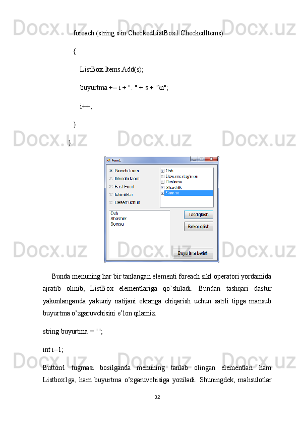             foreach (string s in CheckedListBox1.CheckedItems)
            {
                ListBox.Items.Add(s);
                buyurtma += i + ". " + s + "\n";
                i++;
            }
         }
Bunda menuning har bir tanlangan elementi foreach sikl operatori yordamida
ajratib   olinib,   ListBox   elementlariga   qo’shiladi.   Bundan   tashqari   dastur
yakunlanganda   yakuniy   natijani   ekranga   chiqarish   uchun   satrli   tipga   mansub
buyurtma o’zgaruvchisini e’lon qilamiz.
string buyurtma = "";
int i=1;
Button1   tugmasi   bosilganda   menuning   tanlab   olingan   elementlari   ham
Listbox1ga,   ham   buyurtma   o’zgaruvchisiga   yoziladi.   Shuningdek,   mahsulotlar
32 