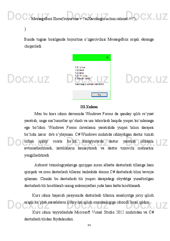        MessageBox.Show(buyurtma + "\nXaridingiz uchun rahmat !!!");
}
Bunda   tugma   bosilganda   buyurtma   o’zgaruvchisi   MessageBox   orqali   ekranga
chiqariladi.
III.Xulosa
Men   bu   kurs   ishim   davomida   Windows   Forms   da   qanday   qilib   ro’yxat
yaratish, unga ma’lumotlar qo’shish va uni tahrirlash haqida yuqori ko’nikmaga
ega   bo’ldim.   Windows   Forms   ilovalarini   yaratishda   yuqori   bilim   darajasi
bo’lishi zarur   deb o’ylayman.   C# Windows muhitida ishlaydigan dastur tuzish
uchun   qulay   vosita   bo`lib,   kompyuterda   dastur   yaratish   ishlarini
avtomatlashtiradi,   xatoliklarni   kamaytiradi   va   dastur   tuzuvchi   mehnatini
yengillashtiradi.
Axborot texnologiyalariga qiziqqan inson albatta dasturlash tillariga ham
qiziqadi va men dasturlash tillarini tanlashda doimo C# dasturlash tilini tavsiya
qilaman.   Chunki   bu   dasturlash   tili   yuqori   darajadagi   obyektga   yunaltirilgan
dasturlash tili hisoblanib uning imkoniyatlari juda ham katta hisoblanadi.   
          Kurs   ishini   bajarish   jarayonida   dasturlash   tillarini   amaliyotga   joriy   qilish
orqali ko’plab masalalarni ijobiy hal qilish mumkinligiga ishonch hosil qildim.
          Kurs   ishini   tayyorlashda   Microsoft   Visual   Studio   2012   muhitidan   va   C#
dasturlash tilidan foydalandim.
34 