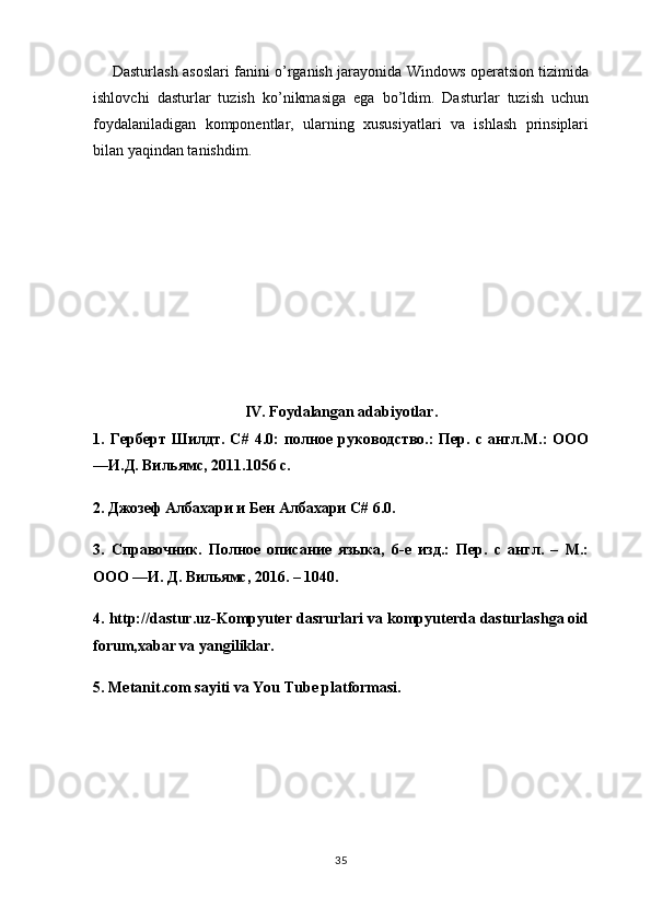        Dasturlash asoslari fanini o’rganish jarayonida Windows operatsion tizimida
ishlovchi   dasturlar   tuzish   ko’nikmasiga   ega   bo’ldim.   Dasturlar   tuzish   uchun
foydalaniladigan   komponentlar,   ularning   xususiyatlari   va   ishlash   prinsiplari
bilan yaqindan tanishdim.
IV. Foydalangan adabiyotlar.
1.   Герберт   Шилдт .   C #   4.0:   полное   руководство.:   Пер.   с   англ.М.:   ООО
―И.Д. Вильямс, 2011.1056 с. 
2. Джозеф Албахари и Бен Албахари C# 6.0. 
3.   Справочник.   Полное   описание   языка,   6-е   изд.:   Пер.   с   англ.   –   М.:
ООО ―И. Д. Вильямс, 2016. – 1040. 
4. http://dastur.uz-Kompyuter dasrurlari va kompyuterda dasturlashga oid
forum,xabar va yangiliklar. 
5. Metanit.com sayiti va You Tube platformasi.
35 