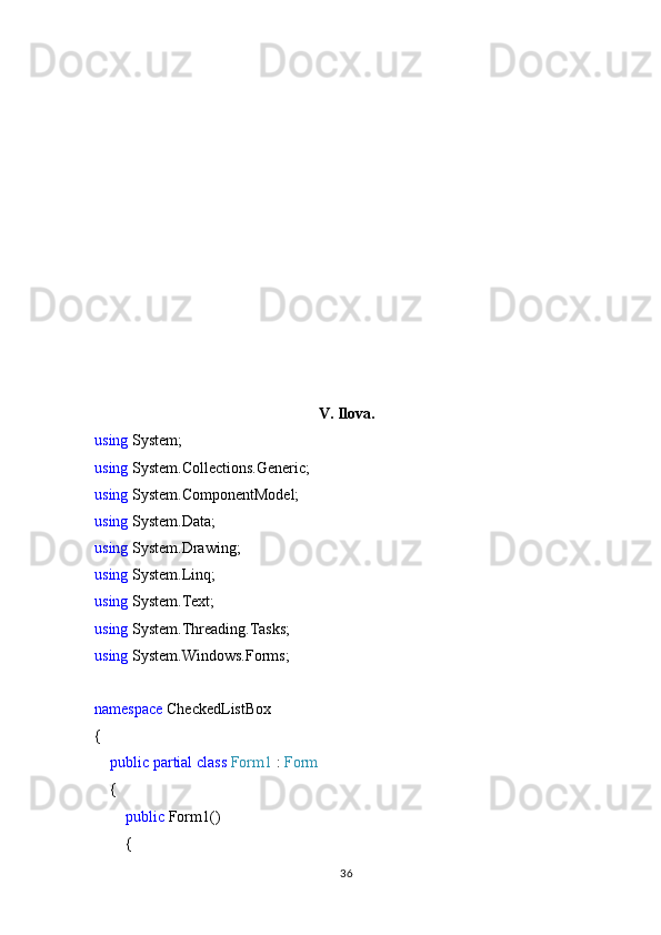 V. Ilova.
using  System;
using  System.Collections.Generic;
using  System.ComponentModel;
using  System.Data;
using  System.Drawing;
using  System.Linq;
using  System.Text;
using  System.Threading.Tasks;
using  System.Windows.Forms;
namespace  CheckedListBox
{
     public   partial   class   Form1  :  Form
    {
         public  Form1()
        {
36