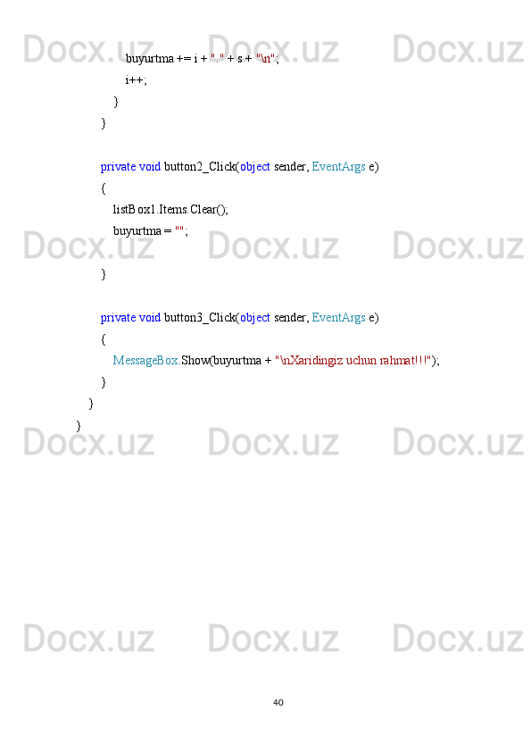                buyurtma += i +  "."  + s +  "\n" ;
                i++;
            }
        }
         private   void  button2_Click( object  sender,  EventArgs  e)
        {
            listBox1.Items.Clear();
            buyurtma =  "" ;
        }
         private   void  button3_Click( object  sender,  EventArgs  e)
        {
             MessageBox .Show(buyurtma +  "\nXaridingiz uchun rahmat!!!" );
         }
    }
}
40 
