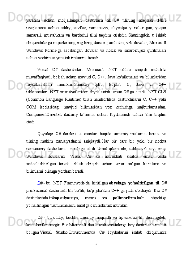 yaratish   uchun   mo'ljallangan   dasturlash   tili.   C#   tilining   maqsadi   .NET
rivojlanishi   uchun   oddiy,   xavfsiz,   zamonaviy,   obyektga   yo'naltirilgan,   yuqori
samarali,   mustahkam   va   bardoshli   tilni   taqdim   etishdir.   Shuningdek,   u   ishlab
chiquvchilarga mijozlarning eng keng doirasi, jumladan, veb-ilovalar, Microsoft
Windows   Forms-ga   asoslangan   ilovalar   va   nozik   va   smart-mijoz   qurilmalari
uchun yechimlar yaratish imkonini beradi.
Visual   C#   dasturchilari   Microsoft   .NET   ishlab   chiqish   muhitida
muvaffaqiyatli bo'lish uchun mavjud C, C++, Java ko'nikmalari va bilimlaridan
foydalanishlari   mumkin.   Shunday   qilib,   ko'plab   C,   Java   va   C++
ishlanmalari .NET xususiyatlaridan foydalanish uchun C# ga o'tadi.   .NET CLR
(Common   Language   Runtime)   bilan   hamkorlikda   dasturchilarni   C,   C++   yoki
COM   kodlaridagi   mavjud   bilimlaridan   voz   kechishga   majburlamasdan,
ComponentOriented   dasturiy   ta minot   uchun   foydalanish   uchun   tilni   taqdimʼ
etadi.
Quyidagi   C#   darslari   til   asoslari   haqida   umumiy   ma'lumot   beradi   va
tilning   muhim   xususiyatlarini   aniqlaydi.   Har   bir   dars   bir   yoki   bir   nechta
namunaviy   dasturlarni   o'z   ichiga   oladi.   Umid   qilamanki,   ushbu   veb-sayt   sizga
Windows   ilovalarini   Visual   C#   da   murakkab   usulda   emas,   balki
soddalashtirilgan   tarzda   ishlab   chiqish   uchun   zarur   bo'lgan   ko'nikma   va
bilimlarni olishga yordam beradi.
C #   -   bu   .NET   Framework-da   kiritilgan   obyektga   yo'naltirilgan   til.   C#
professional   dasturlash   tili   bo'lib,   ko'p   jihatdan   C++   ga   juda   o'xshaydi.   Biz   C#
dasturlashda   inkapsulyatsiya,   meros   va   polimorfizm   kabi   obyektga
yo'naltirilgan tushunchalarni amalga oshirishimiz mumkin.
C#   -   bu   oddiy,   kuchli,   umumiy   maqsadli   va   tip-xavfsiz   til,   shuningdek,
katta harflar sezgir.   Biz Microsoft-dan kuchli vositalarga boy dasturlash muhiti
bo'lgan   Visual   Studio   Environmentda   C#   loyihalarini   ishlab   chiqishimiz
5 