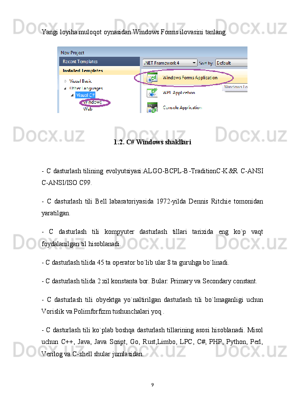 Yangi loyiha muloqot oynasidan Windows Forms ilovasini tanlang.
1.2.  C# Windows shakllari
- C dasturlash tilining evolyutsiyasi:ALGO-BCPL-B-TraditionC-K&R C-ANSI
C-ANSI/ISO C99.
-   C   dasturlash   tili   Bell   labaratoriyasida   1972-yilda   Dennis   Ritchie   tomonidan
yaratilgan. 
-   C   dasturlash   tili   kompyuter   dasturlash   tillari   tarixida   eng   ko`p   vaqt
foydalanilgan til hisoblanadi.
- C dasturlash tilida 45 ta operator bo`lib ular 8 ta guruhga bo`linadi. 
- C dasturlash tilida 2 xil konstanta bor. Bular: Primary va Secondary constant.
-   C   dasturlash   tili   obyektga   yo`naltirilgan   dasturlash   tili   bo`lmaganligi   uchun
Vorislik va Polimforfizm tushunchalari yoq . 
- C dasturlash tili ko`plab boshqa dasturlash tillarining asosi hisoblanadi. Misol
uchun   C++,   Java,   Java   Script,   Go,   Rust,Limbo,   LPC,   C#,   PHP,   Python,   Perl,
Verilog va C-shell shular jumlasidan.
9 