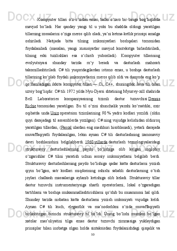                 Kompyuter   tillari   o z-o zidan   emas,   balki   o zaro   bir-biriga   bog liqlikdaʻ ʻ ʻ ʻ
mavjud   bo ladi.   Har   qanday   yangi   til   u   yoki   bu   shaklda   oldingi   yaratilgan	
ʻ
tillarning xossalarini o ziga meros qilib oladi, ya ni ketma-ketlik prinsipi amalga	
ʻ ʼ
oshiriladi.   Natijada   bitta   tilning   imkoniyatlari   boshqalari   tomonidan
foydalaniladi   (masalan,   yangi   xususiyatlar   mavjud   kontekstga   birlashtiriladi,
tilning   eski   tuzilishlari   esa   o chirib   yuboriladi).   Kompyuter   tillarining	
ʻ
evolyutsiyasi   shunday   tarzda   ro y   beradi   va   dasturlash   mahorati	
ʻ
takomillashtiriladi.   C#   tili   yuqoridagilardan   istisno   emas,   u   boshqa   dasturlash
tillarining ko plab foydali imkoniyatlarini meros qilib oldi va dunyoda eng ko p	
ʻ ʻ
qo llaniladigan   ikkita   kompyuter   tillari	
ʻ   —   Ci,   C++,   shuningdek   Java   tili   bilan
uzviy bog liqdir. C# tili 1972 yilda Nyu-Djersi shtatining Myurrey-xill shahrida	
ʻ
Bell   Laboratories   kompaniyasining   tizimli   dastur   tuzuvchisi   Dennis
Richie   tomonidan   yaratilgan.   Bu   til   o zini   shunchalik   yaxshi   ko rsatdiki,   oxir	
ʻ ʻ
oqibatda   unda   Unix   operatsion   tizimlarining   90   %   yadro   kodlari   yozildi   (oldin
quyi darajadagi til assemblerda yozilgan). C# ning vujudga kelishidan oldinroq
yaratilgan tillardan, ( Pascal   ulardan eng mashhuri hisoblanadi), yetarli darajada
muvaffaqiyatli   foydalanilgan,   lekin   aynan   C#   tili   dasturlashning   zamonaviy
davri   boshlanishini   belgilabberdi.   1960-yillarda   dasturlash   texnologiyalaridagi
strukturaviy   dasturlashlarning   paydo   bo lishiga   olib   kelgan   inqilobiy	
ʻ
o zgarishlar   C#   tilini   yaratish   uchun   asosiy   imkoniyatlarni   belgilab   berdi.	
ʻ
Strukturaviy   dasturlashlarning   paydo   bo lishiga   qadar   katta   dasturlarni   yozish	
ʻ
qiyin   bo lgan,   satr   kodlari   miqdorining   oshishi   sababli   dasturlarning   o tish	
ʻ ʻ
joylari   chalkash   massalariga   aylanib   ketishiga   olib   keladi.   Strukturaviy   tillar
dastur   tuzuvchi   instrumentariysiga   shartli   operatorlarni,   lokal   o zgaradigan	
ʻ
tartiblarni  va boshqa  mukammallashtirishlarni  qo shib  bu muammoni  hal  qildi.	
ʻ
Shunday   tarzda   nisbatan   katta   dasturlarni   yozish   imkoniyati   vujudga   keldi.
Aynan   C#   tili   kuch,   elegantlik   va   ma nodorlikni   o zida   muvaffaqiyatli	
ʼ ʻ
birlashtirgan   birinchi   strukturaviy   til   bo ldi.   Uning   bo lishi   mumkin   bo lgan	
ʻ ʻ ʻ
xatolar   mas uliyatini   tilga   emas   dastur   tuzuvchi   zimmasiga   yuklaydigan	
ʼ
prinsiplar   bilan   inobatga   olgan   holda   sintaksisdan   foydalanishdagi   qisqalik   va
10 