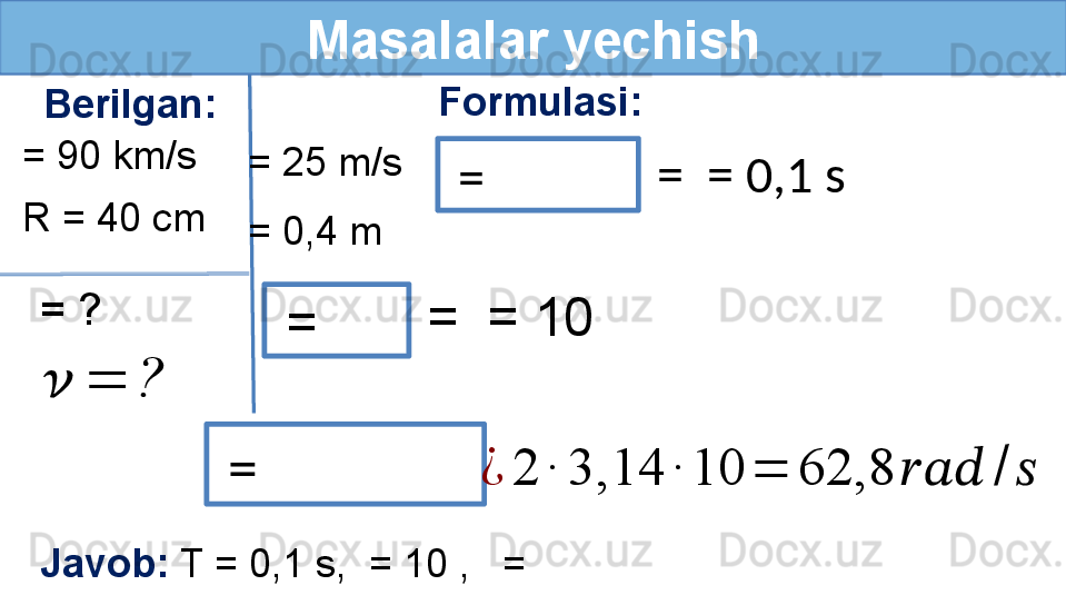 Masalalar yechish
Berilgan: Formulasi:
R = 40 cm
= ?= 90 km/s
 ??????	=	? = 25 m/s
  = 
  = 
  =   =  = 0,1 s
= 0,4 m
=  = 10 	
¿	2	∙	3,14	∙	10	=	62,8	??????????????????	/	??????
Javob:  T = 0,1 s,  = 10 ,   =   