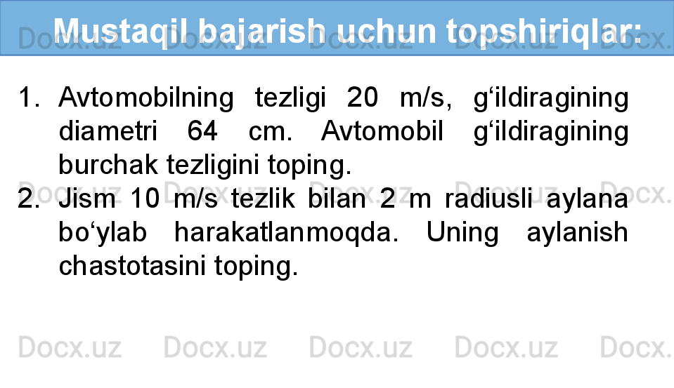 Mustaqil bajarish uchun topshiriqlar:
1. Avtomobilning  tezligi  20  m/s,  g‘ildiragining 
diametri  64  cm.  Avtomobil  g‘ildiragining 
burchak tezligini toping. 
2. Jism  10  m/s  tezlik  bilan  2  m  radiusli  aylana 
bo‘ylab  harakatlanmoqda.  Uning  aylanish 
chastotasini toping.