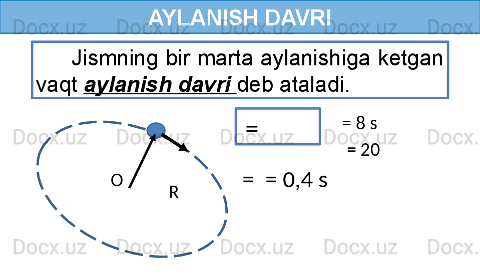 AYLANISH DAVRI
  =       Jismning bir marta aylanishiga ketgan 
vaqt  aylanish davri  deb ataladi.
= 8 s
= 20 
  =  = 0,4 s
R O  