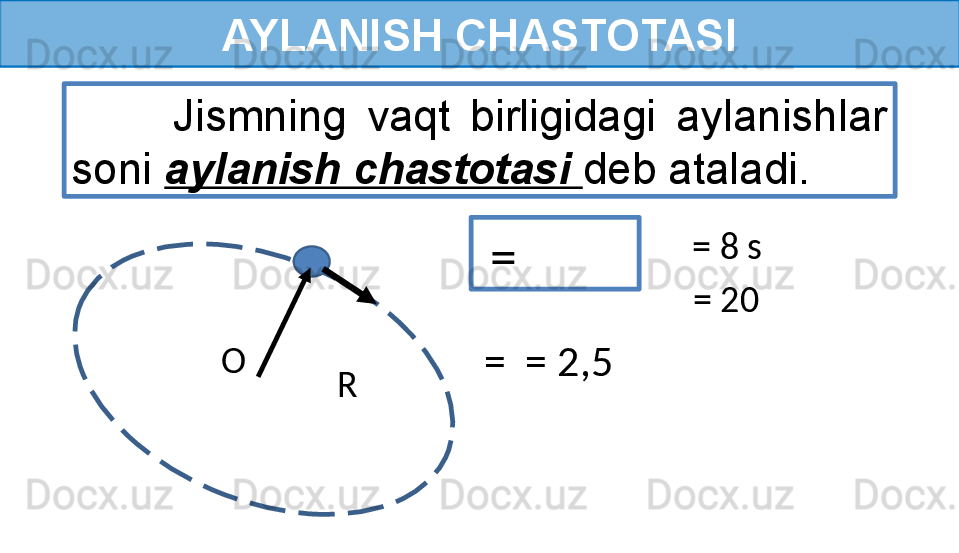 AYLANISH CHASTOTASI
  =           Jismning  vaqt  birligidagi  aylanishlar 
soni  aylanish chastotasi  deb ataladi.
  = 8 s
= 20 
  =  = 2,5 
R O  