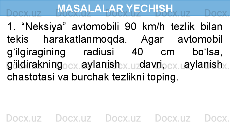 MASALALAR YECHISH
1.  “Neksiya”  avtomobili  90  km/h  tezlik  bilan 
tekis  harakatlanmoqda.  Agar  avtomobil 
g‘ilgiragining  radiusi  40  cm  bo‘lsa, 
g‘ildirakning  aylanish  davri,  aylanish 
chastotasi va burchak tezlikni toping. 