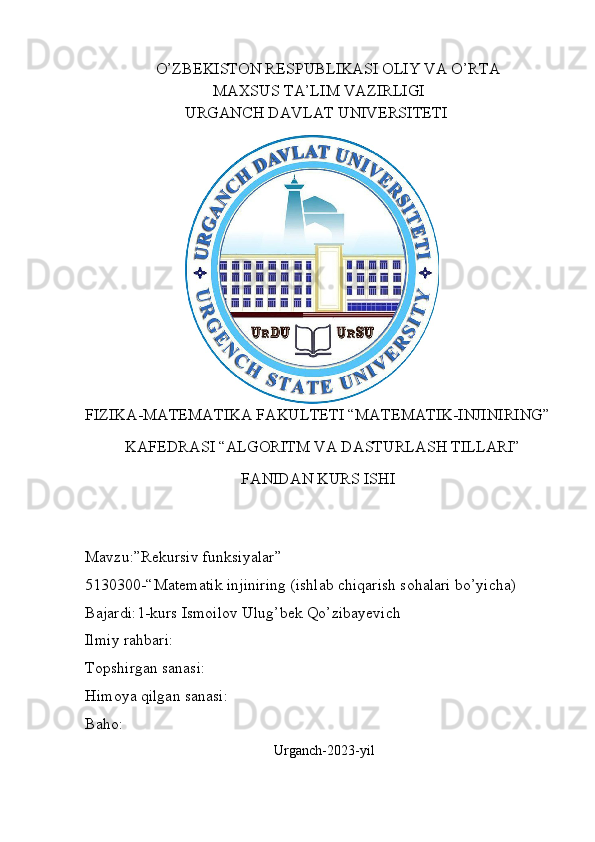                   O’ZBEKISTON RESPUBLIKASI OLIY VA O’RTA
                                MAXSUS TA’LIM VAZIRLIGI   
                         URGANCH DAVLAT UNIVERSITETI
                                           
FIZIKA-MATEMATIKA   FAKULTETI “MATEMATIK-INJINIRING”
          KAFEDRASI “ALGORITM VA DASTURLASH TILLARI”
                                        FANIDAN KURS ISHI               
                    
     
Mavzu:”Rekursiv funksiyalar”
5130300-“Matematik injiniring (ishlab chiqarish sohalari bo’yicha)
Bajardi:1-kurs Ismoilov Ulug’bek Qo’zibayevich
Ilmiy rahbari:  
Topshirgan sanasi:
Himoya qilgan sanasi:
Baho:
                                                      Urganch-2023-yil   