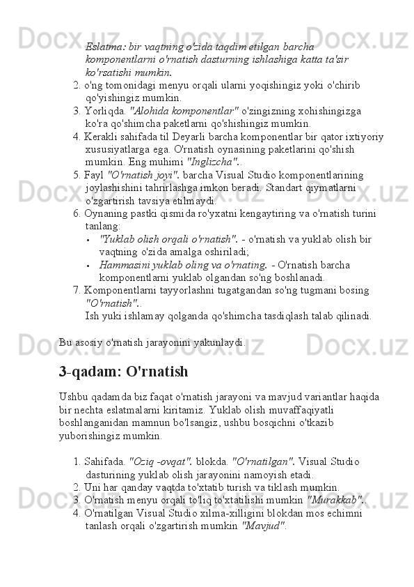 Eslatma: bir vaqtning o'zida taqdim etilgan barcha 
komponentlarni o'rnatish dasturning ishlashiga katta ta'sir 
ko'rsatishi mumkin.
2. o'ng tomonidagi menyu orqali ularni yoqishingiz yoki o'chirib 
qo'yishingiz mumkin.
3. Yorliqda.  "Alohida komponentlar"  o'zingizning xohishingizga 
ko'ra qo'shimcha paketlarni qo'shishingiz mumkin.
4. Kerakli sahifada til Deyarli barcha komponentlar bir qator ixtiyoriy
xususiyatlarga ega. O'rnatish oynasining paketlarini qo'shish 
mumkin.  Eng muhimi  "Inglizcha". .
5. Fayl  "O'rnatish joyi".  barcha Visual Studio komponentlarining 
joylashishini tahrirlashga imkon beradi.  Standart qiymatlarni 
o'zgartirish tavsiya etilmaydi.
6. Oynaning pastki qismida ro'yxatni kengaytiring va o'rnatish turini 
tanlang:
 "Yuklab olish orqali o'rnatish".  - o'rnatish va yuklab olish bir 
vaqtning o'zida amalga oshiriladi;
 Hammasini yuklab oling va o'rnating.  - O'rnatish barcha 
komponentlarni yuklab olgandan so'ng boshlanadi.
7. Komponentlarni tayyorlashni tugatgandan so'ng tugmani bosing 
"O'rnatish". .
Ish yuki ishlamay qolganda qo'shimcha tasdiqlash talab qilinadi.
Bu asosiy o'rnatish jarayonini yakunlaydi.
3-qadam: O'rnatish
Ushbu qadamda biz faqat o'rnatish jarayoni va mavjud variantlar haqida 
bir nechta eslatmalarni kiritamiz. Yuklab olish muvaffaqiyatli 
boshlanganidan mamnun bo'lsangiz, ushbu bosqichni o'tkazib 
yuborishingiz mumkin.
1. Sahifada.  "Oziq -ovqat".  blokda.  "O'rnatilgan".  Visual Studio 
dasturining yuklab olish jarayonini namoyish etadi.
2. Uni har qanday vaqtda to'xtatib turish va tiklash mumkin.
3. O'rnatish menyu orqali to'liq to'xtatilishi mumkin  "Murakkab". .
4. O'rnatilgan Visual Studio xilma-xilligini blokdan mos echimni 
tanlash orqali o'zgartirish mumkin  "Mavjud" . 