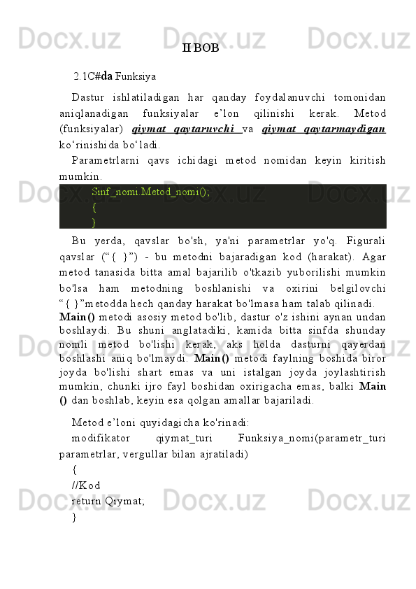                                        II BOB
      2.1C# da  Funksiya 
Dastur   ishlatiladigan   har   qanday   foydalanuvchi   tomonidan
aniqlanadigan   funksiyalar   e’lon   qilinishi   kerak.   Metod
(funksiyalar)   qiymat   qaytaruvchi      va   qiymat   qaytarmaydigan
ko‘rinishida  bo‘ladi.
Parametrlarni   qavs   ichidagi   metod   nomidan   keyin   kiritish
mumkin.
Sinf_nomi.Metod_nomi();
{
}
Bu   yerda,   qavslar   bo'sh,   ya'ni   parametrlar   yo'q.   Figurali
qavslar   (“{   }”)   -   bu   metodni   bajaradigan   kod   (harakat).   Agar
metod   tanasida   bitta   amal   bajarilib   o'tkazib   yuborilishi   mumkin
bo'lsa   ham   metodning   boshlanishi   va   oxirini   belgilovchi
“{  }”metodda hech qanday harakat bo'lmasa ham talab  qilinadi.
Main()   metodi   asosiy   metod   bo'lib,   dastur   o'z   ishini   aynan   undan
boshlaydi.   B u   shuni   anglatadiki,   kamida   bitta   sinfda   shunday
nomli   metod   bo'lishi   kerak,   aks   holda   dasturni   qayerdan
boshlashi   aniq   bo'lmaydi.   Main()   metodi   faylning   boshida   biror
joyda   bo'lishi   shart   emas   va   uni   istalgan   joyda   joylashtirish
mumkin,   chunki   ijro   fayl   boshidan   oxirigacha   emas,   balki   Main
()  dan boshlab, keyin esa qolgan amallar  bajariladi.
Metod e’loni  quyidagicha ko'rinadi:
modifikator   qiymat_turi   Funksiya_nomi(parametr_turi
parametrlar,  vergullar  bilan ajratiladi)
{
//Kod
return  Q iymat;
} 