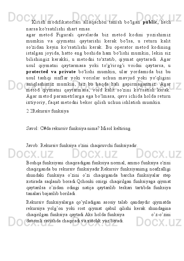 Kirish   modifikatorlari   allaqachon   tanish   bo'lgan   public,   hech
narsa ko'rsatilishi  shart emas.
agar   metod   Figurali   qavslarda   biz   metod   kodini   yozishimiz
mumkin   va   qiymatni   qaytarishi   kerak   bo'lsa,   u   return   kalit
so'zidan   keyin   ko'rsatilishi   kerak.   Bu   operator   metod   kodining
istalgan   joyida,   hatto   eng   boshida   ham   bo'lishi   mumkin,   lekin   siz
bilishingiz   kerakki,   u   metodni   to'xtatib,   qiymat   qaytaradi.   Agar
usul   qiymatni   qaytarmasa   yoki   to'g'rirog'i   voidni   qaytarsa,   u
protected   va   private   bo'lishi   mumkin,   ular   yordamida   biz   bu
usul   tashqi   sinflar   yoki   vorislar   uchun   mavjud   yoki   yo'qligini
aniqlashimiz   mumkin,   biz   bu   haqda   hali   gapirmaganmiz.   Agar
metod   qiymatni   qaytarmasa,   void   kalit   so'zini   ko'rsatish   kerak.
Agar   metod   parametrlarga   ega   bo'lmasa,   qavs   ichida   holda   return
ixtiyoriy,  faqat metodni  bekor qilish  uchun ishlatish  mumkin.
2.2Rekursiv funksiya
Savol: C#da rekursiv funksiya nima? Misol keltiring.
Javob: Rekursiv funksiya o'zini chaqiruvchi funksiyadir.
Boshqa funksiyani chaqiradigan funksiya normal, ammo funksiya o'zini
chaqirganda   bu   rekursiv   funksiyadir.Rekursiv   funksiyanimg   noafzalligi
shundaki   funksiya   o’zini   o’zi   chaqirganda   barcha   funksiyalar   step
xotirada   saqlanib   boradi.Qchonki   oxirgi   chaqirilgan   funksiyaga   qiymat
qaytarilsa   o’zidan   odingi   natija   qaytarilib   teskari   tartibda   funksiya
tanalari bajarilib boriladi.
Rekursiv   funksiyalarga   qo’yiladigan   asosiy   talab   qandaydir   qiymatda
rekursiya   yolg’on   yoki   rost   qiymat   qabul   qilishi   kerak   shundagina
chaqirilgan   funksiya   qaytadi.Aks   holda   funksiya                               o’z-o’zini
davomli ravishda chaqiradi va xatolik yuz beradi. 