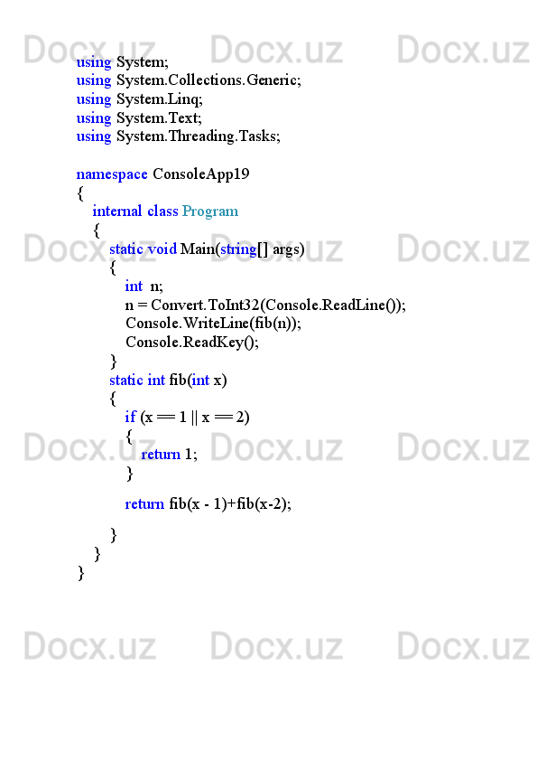 using  System;
using  System.Collections.Generic;
using  System.Linq;
using  System.Text;
using  System.Threading.Tasks;
namespace  ConsoleApp19
{
     internal   class   Program
    {
         static   void  Main( string [] args)
        {
             int   n;
            n = Convert.ToInt32(Console.ReadLine());
            Console.WriteLine(fib(n));
            Console.ReadKey();
        }
         static   int  fib( int  x)
        {
             if  (x == 1 | x == 2)
            {
                 return  1;
            }
            
             return  fib(x - 1)+fib(x-2);
                      
        }
    }   
} 