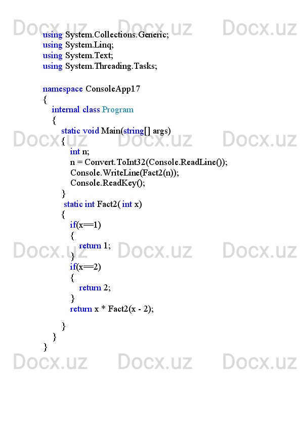 using  System.Collections.Generic;
using  System.Linq;
using  System.Text;
using  System.Threading.Tasks;
namespace  ConsoleApp17
{
     internal   class   Program
    {
         static   void  Main( string [] args)
        {
             int  n;
            n = Convert.ToInt32(Console.ReadLine());
            Console.WriteLine(Fact2(n));
            Console.ReadKey();
        }
          static   int  Fact2(  int  x)
        {
             if (x==1)
            {
                 return  1;
            }
             if (x==2)
            {
                 return  2;
            }
             return  x * Fact2(x - 2);
        
        }
    }
}
                       
                            