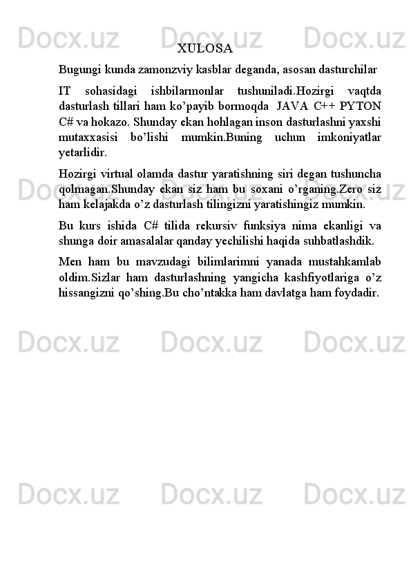                                        XULOSA
Bugungi kunda zamonzviy kasblar deganda, asosan dasturchilar 
IT   sohasidagi   ishbilarmonlar   tushuniladi.Hozirgi   vaqtda
dasturlash tillari ham ko’payib bormoqda   JAVA C++ PYTON
C# va hokazo. Shunday ekan hohlagan inson dasturlashni yaxshi
mutaxxasisi   bo’lishi   mumkin.Buning   uchun   imkoniyatlar
yetarlidir.
Hozirgi virtual olamda dastur yaratishning siri degan tushuncha
qolmagan.Shunday   ekan   siz   ham   bu   soxani   o’rganing.Zero   siz
ham kelajakda o’z dasturlash tilingizni yaratishingiz mumkin.
Bu   kurs   ishida   C#   tilida   rekursiv   funksiya   nima   ekanligi   va
shunga doir amasalalar qanday yechilishi haqida suhbatlashdik.
Men   ham   bu   mavzudagi   bilimlarimni   yanada   mustahkamlab
oldim.Sizlar   ham   dasturlashning   yangicha   kashfiyotlariga   o’z
hissangizni qo’shing.Bu cho’ntakka ham davlatga ham foydadir. 