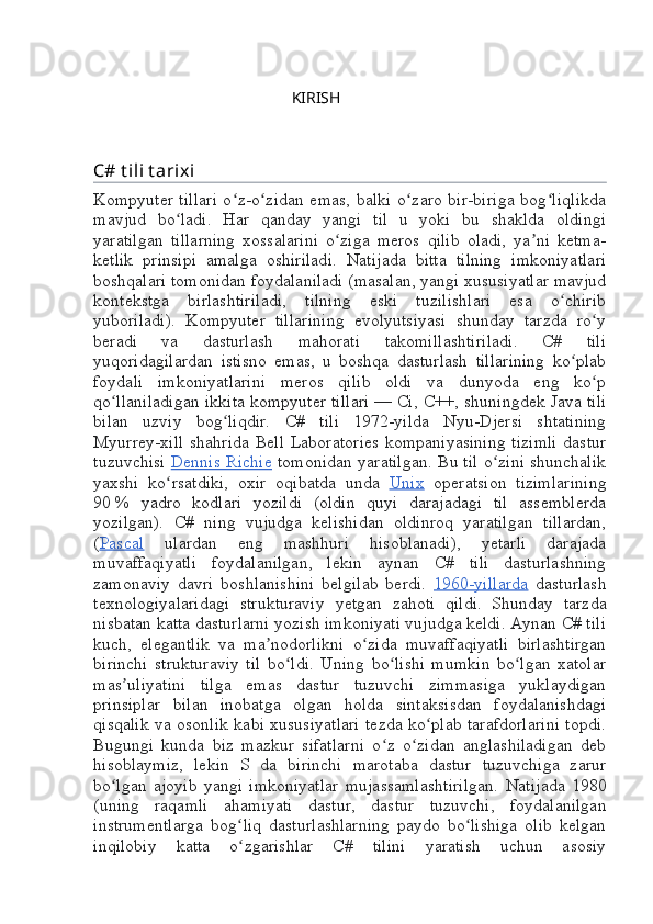                                                       
                                                          KIRISH
C# t ili t arixi
Kompyuter tillari o z-o zidan emas, balki o zaro bir-biriga bog liqlikdaʻ ʻ ʻ ʻ
mavjud   bo ladi.   Har   qanday   yangi   til   u   yoki   bu   shaklda   oldingi	
ʻ
yaratilgan   tillarning   xossalarini   o ziga   meros   qilib   oladi,   ya ni   ketma-	
ʻ ʼ
ketlik   prinsipi   amalga   oshiriladi.   Natijada   bitta   tilning   imkoniyatlari
boshqalari tomonidan foydalaniladi (masalan, yangi xususiyatlar mavjud
kontekstga   birlashtiriladi,   tilning   eski   tuzilishlari   esa   o chirib	
ʻ
yuboriladi).   Kompyuter   tillarining   evolyutsiyasi   shunday   tarzda   ro y	
ʻ
beradi   va   dasturlash   mahorati   takomillashtiriladi.   C#   tili
yuqoridagilardan   istisno   emas,   u   boshqa   dasturlash   tillarining   ko plab	
ʻ
foydali   imkoniyatlarini   meros   qilib   oldi   va   dunyoda   eng   ko p	
ʻ
qo llaniladigan ikkita kompyuter tillari	
ʻ   — Ci, C++, shuningdek Java tili
bilan   uzviy   bog liqdir.   C#   tili   1972-yilda   Nyu-Djersi   shtatining	
ʻ
Myurrey-xill shahrida Bell Laboratories  kompaniyasining  tizimli dastur
tuzuvchisi   Dennis Richie   tomonidan yaratilgan. Bu til o zini shunchalik	
ʻ
yaxshi   ko rsatdiki,   oxir   oqibatda   unda  	
ʻ Unix   operatsion   tizimlarining
90   %   yadro   kodlari   yozildi   (oldin   quyi   darajadagi   til   assemblerda
yozilgan).   C#   ning   vujudga   kelishidan   oldinroq   yaratilgan   tillardan,
( Pascal   ulardan   eng   mashhuri   hisoblanadi),   yetarli   darajada
muvaffaqiyatli   foydalanilgan,   lekin   aynan   C#   tili   dasturlashning
zamonaviy   davri   boshlanishini   belgilab   berdi.   1960-yillarda   dasturlash
texnologiyalaridagi   strukturaviy   yetgan   zahoti   qildi.   Shunday   tarzda
nisbatan katta dasturlarni yozish imkoniyati vujudga keldi. Aynan C# tili
kuch,   elegantlik   va   ma nodorlikni   o zida   muvaffaqiyatli   birlashtirgan	
ʼ ʻ
birinchi   strukturaviy   til   bo ldi.   Uning   bo lishi   mumkin   bo lgan   xatolar	
ʻ ʻ ʻ
mas uliyatini   tilga   emas   dastur   tuzuvchi   zimmasiga   yuklaydigan	
ʼ
prinsiplar   bilan   inobatga   olgan   holda   sintaksisdan   foydalanishdagi
qisqalik va osonlik kabi xususiyatlari tezda ko plab tarafdorlarini topdi.	
ʻ
Bugungi   kunda   biz   mazkur   sifatlarni   o z   o zidan   anglashiladigan   deb	
ʻ ʻ
hisoblaymiz,   lekin   S   da   birinchi   marotaba   dastur   tuzuvchiga   zarur
bo lgan   ajoyib   yangi   imkoniyatlar   mujassamlashtirilgan.  	
ʻ Natijada   1980
( uning   raqamli   ahamiyati   dastur ,   dastur   tuzuvchi ,   foydalanilgan
instrumentlarga   bog ʻ liq   dasturlashlarning   paydo   bo lishiga   olib   kelgan	
ʻ
inqilobiy   katta   o zgarishlar   C#   tilini   yaratish   uchun   asosiy	
ʻ 